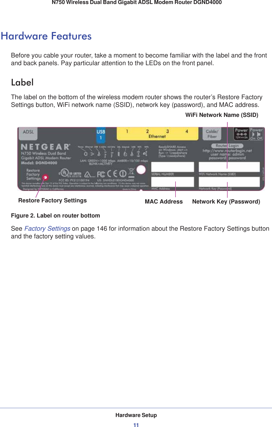 Hardware Setup11 N750 Wireless Dual Band Gigabit ADSL Modem Router DGND4000Hardware FeaturesBefore you cable your router, take a moment to become familiar with the label and the front and back panels. Pay particular attention to the LEDs on the front panel.LabelThe label on the bottom of the wireless modem router shows the router’s Restore Factory Settings button, WiFi network name (SSID), network key (password), and MAC address. MAC Address Network Key (Password)Restore Factory SettingsWiFi Network Name (SSID)Figure 2. Label on router bottomSee Factory Settings on page 146 for information about the Restore Factory Settings button and the factory setting values. 