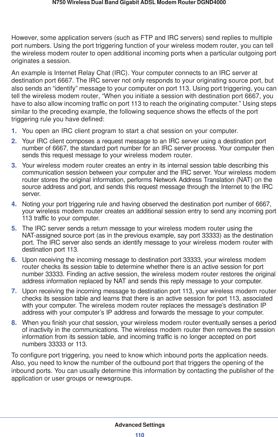 Advanced Settings110N750 Wireless Dual Band Gigabit ADSL Modem Router DGND4000 However, some application servers (such as FTP and IRC servers) send replies to multiple port numbers. Using the port triggering function of your wireless modem router, you can tell the wireless modem router to open additional incoming ports when a particular outgoing port originates a session.An example is Internet Relay Chat (IRC). Your computer connects to an IRC server at destination port 6667. The IRC server not only responds to your originating source port, but also sends an “identify” message to your computer on port 113. Using port triggering, you can tell the wireless modem router, “When you initiate a session with destination port 6667, you have to also allow incoming traffic on port 113 to reach the originating computer.” Using steps similar to the preceding example, the following sequence shows the effects of the port triggering rule you have defined:1. You open an IRC client program to start a chat session on your computer. 2. Your IRC client composes a request message to an IRC server using a destination port number of 6667, the standard port number for an IRC server process. Your computer then sends this request message to your wireless modem router.3. Your wireless modem router creates an entry in its internal session table describing this communication session between your computer and the IRC server. Your wireless modem router stores the original information, performs Network Address Translation (NAT) on the source address and port, and sends this request message through the Internet to the IRC server. 4. Noting your port triggering rule and having observed the destination port number of 6667, your wireless modem router creates an additional session entry to send any incoming port 113 traffic to your computer.5. The IRC server sends a return message to your wireless modem router using the NAT-assigned source port (as in the previous example, say port 33333) as the destination port. The IRC server also sends an identify message to your wireless modem router with destination port 113.6. Upon receiving the incoming message to destination port 33333, your wireless modem router checks its session table to determine whether there is an active session for port number 33333. Finding an active session, the wireless modem router restores the original address information replaced by NAT and sends this reply message to your computer.7. Upon receiving the incoming message to destination port 113, your wireless modem router checks its session table and learns that there is an active session for port 113, associated with your computer. The wireless modem router replaces the message’s destination IP address with your computer’s IP address and forwards the message to your computer.8. When you finish your chat session, your wireless modem router eventually senses a period of inactivity in the communications. The wireless modem router then removes the session information from its session table, and incoming traffic is no longer accepted on port numbers 33333 or 113.To configure port triggering, you need to know which inbound ports the application needs. Also, you need to know the number of the outbound port that triggers the opening of the inbound ports. You can usually determine this information by contacting the publisher of the application or user groups or newsgroups.