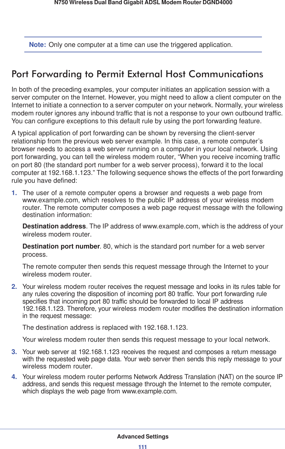 Advanced Settings111 N750 Wireless Dual Band Gigabit ADSL Modem Router DGND4000Note: Only one computer at a time can use the triggered application.Port Forwarding to Permit External Host CommunicationsIn both of the preceding examples, your computer initiates an application session with a server computer on the Internet. However, you might need to allow a client computer on the Internet to initiate a connection to a server computer on your network. Normally, your wireless modem router ignores any inbound traffic that is not a response to your own outbound traffic. You can configure exceptions to this default rule by using the port forwarding feature. A typical application of port forwarding can be shown by reversing the client-server relationship from the previous web server example. In this case, a remote computer’s browser needs to access a web server running on a computer in your local network. Using port forwarding, you can tell the wireless modem router, “When you receive incoming traffic on port 80 (the standard port number for a web server process), forward it to the local computer at 192.168.1.123.” The following sequence shows the effects of the port forwarding rule you have defined:1. The user of a remote computer opens a browser and requests a web page from www.example.com, which resolves to the public IP address of your wireless modem router. The remote computer composes a web page request message with the following destination information: Destination address. The IP address of www.example.com, which is the address of your wireless modem router.Destination port number. 80, which is the standard port number for a web server process.The remote computer then sends this request message through the Internet to your wireless modem router.2. Your wireless modem router receives the request message and looks in its rules table for any rules covering the disposition of incoming port 80 traffic. Your port forwarding rule specifies that incoming port 80 traffic should be forwarded to local IP address 192.168.1.123. Therefore, your wireless modem router modifies the destination information in the request message:The destination address is replaced with 192.168.1.123.Your wireless modem router then sends this request message to your local network.3. Your web server at 192.168.1.123 receives the request and composes a return message with the requested web page data. Your web server then sends this reply message to your wireless modem router.4. Your wireless modem router performs Network Address Translation (NAT) on the source IP address, and sends this request message through the Internet to the remote computer, which displays the web page from www.example.com.