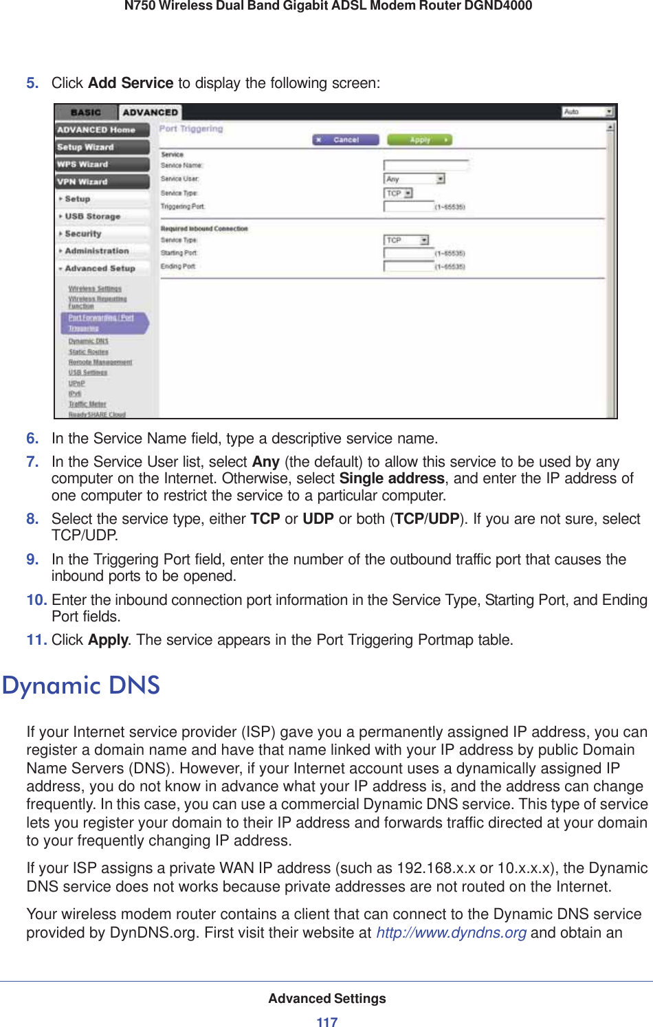 Advanced Settings117 N750 Wireless Dual Band Gigabit ADSL Modem Router DGND40005. Click Add Service to display the following screen: 6. In the Service Name field, type a descriptive service name. 7. In the Service User list, select Any (the default) to allow this service to be used by any computer on the Internet. Otherwise, select Single address, and enter the IP address of one computer to restrict the service to a particular computer. 8. Select the service type, either TCP or UDP or both (TCP/UDP). If you are not sure, select TCP/UDP.9. In the Triggering Port field, enter the number of the outbound traffic port that causes the inbound ports to be opened. 10. Enter the inbound connection port information in the Service Type, Starting Port, and Ending Port fields.11. Click Apply. The service appears in the Port Triggering Portmap table. Dynamic DNSIf your Internet service provider (ISP) gave you a permanently assigned IP address, you can register a domain name and have that name linked with your IP address by public Domain Name Servers (DNS). However, if your Internet account uses a dynamically assigned IP address, you do not know in advance what your IP address is, and the address can change frequently. In this case, you can use a commercial Dynamic DNS service. This type of service lets you register your domain to their IP address and forwards traffic directed at your domain to your frequently changing IP address.If your ISP assigns a private WAN IP address (such as 192.168.x.x or 10.x.x.x), the Dynamic DNS service does not works because private addresses are not routed on the Internet.Your wireless modem router contains a client that can connect to the Dynamic DNS service provided by DynDNS.org. First visit their website at http://www.dyndns.org and obtain an 