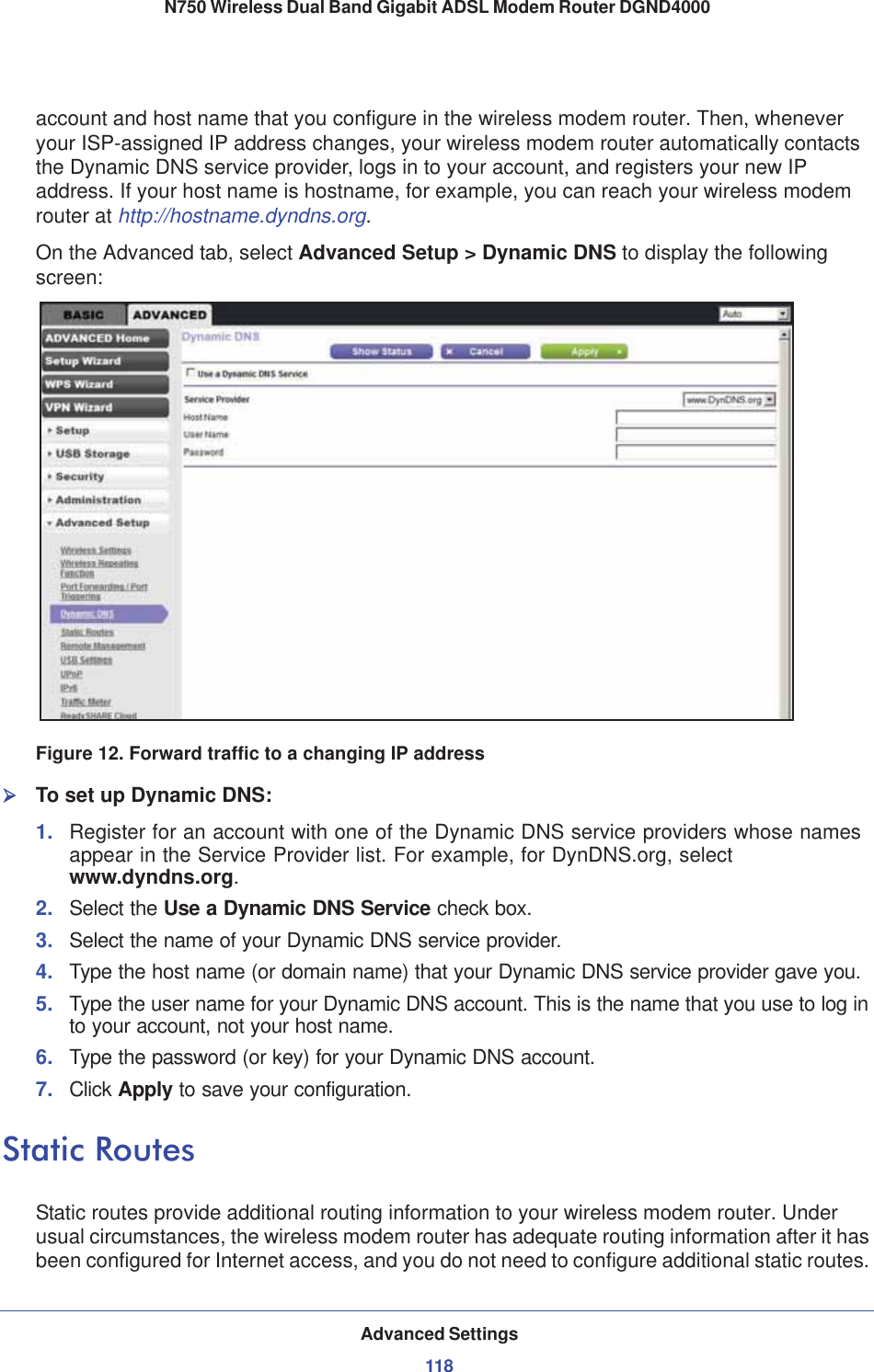 Advanced Settings118N750 Wireless Dual Band Gigabit ADSL Modem Router DGND4000 account and host name that you configure in the wireless modem router. Then, whenever your ISP-assigned IP address changes, your wireless modem router automatically contacts the Dynamic DNS service provider, logs in to your account, and registers your new IP address. If your host name is hostname, for example, you can reach your wireless modem router at http://hostname.dyndns.org.On the Advanced tab, select Advanced Setup &gt; Dynamic DNS to display the following screen:Figure 12. Forward traffic to a changing IP address¾To set up Dynamic DNS:1. Register for an account with one of the Dynamic DNS service providers whose names appear in the Service Provider list. For example, for DynDNS.org, select www.dyndns.org.2. Select the Use a Dynamic DNS Service check box. 3. Select the name of your Dynamic DNS service provider. 4. Type the host name (or domain name) that your Dynamic DNS service provider gave you.5. Type the user name for your Dynamic DNS account. This is the name that you use to log in to your account, not your host name.6. Type the password (or key) for your Dynamic DNS account. 7. Click Apply to save your configuration.Static RoutesStatic routes provide additional routing information to your wireless modem router. Under usual circumstances, the wireless modem router has adequate routing information after it has been configured for Internet access, and you do not need to configure additional static routes. 