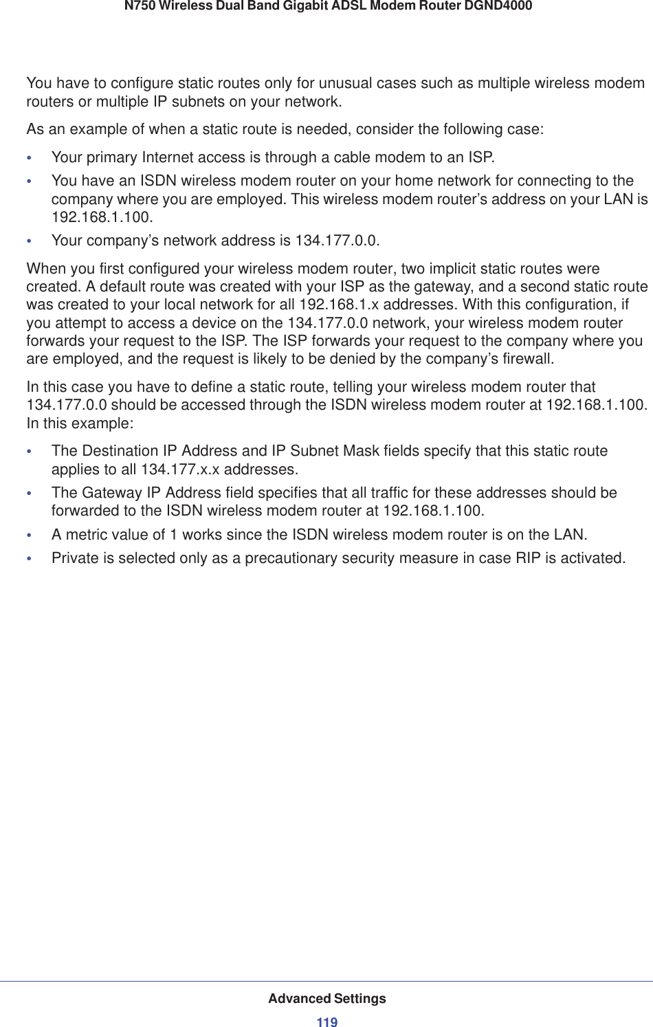 Advanced Settings119 N750 Wireless Dual Band Gigabit ADSL Modem Router DGND4000You have to configure static routes only for unusual cases such as multiple wireless modem routers or multiple IP subnets on your network.As an example of when a static route is needed, consider the following case:•Your primary Internet access is through a cable modem to an ISP.•You have an ISDN wireless modem router on your home network for connecting to the company where you are employed. This wireless modem router’s address on your LAN is 192.168.1.100.•Your company’s network address is 134.177.0.0.When you first configured your wireless modem router, two implicit static routes were created. A default route was created with your ISP as the gateway, and a second static route was created to your local network for all 192.168.1.x addresses. With this configuration, if you attempt to access a device on the 134.177.0.0 network, your wireless modem router forwards your request to the ISP. The ISP forwards your request to the company where you are employed, and the request is likely to be denied by the company’s firewall.In this case you have to define a static route, telling your wireless modem router that 134.177.0.0 should be accessed through the ISDN wireless modem router at 192.168.1.100. In this example:•The Destination IP Address and IP Subnet Mask fields specify that this static route applies to all 134.177.x.x addresses. •The Gateway IP Address field specifies that all traffic for these addresses should be forwarded to the ISDN wireless modem router at 192.168.1.100. •A metric value of 1 works since the ISDN wireless modem router is on the LAN. •Private is selected only as a precautionary security measure in case RIP is activated.