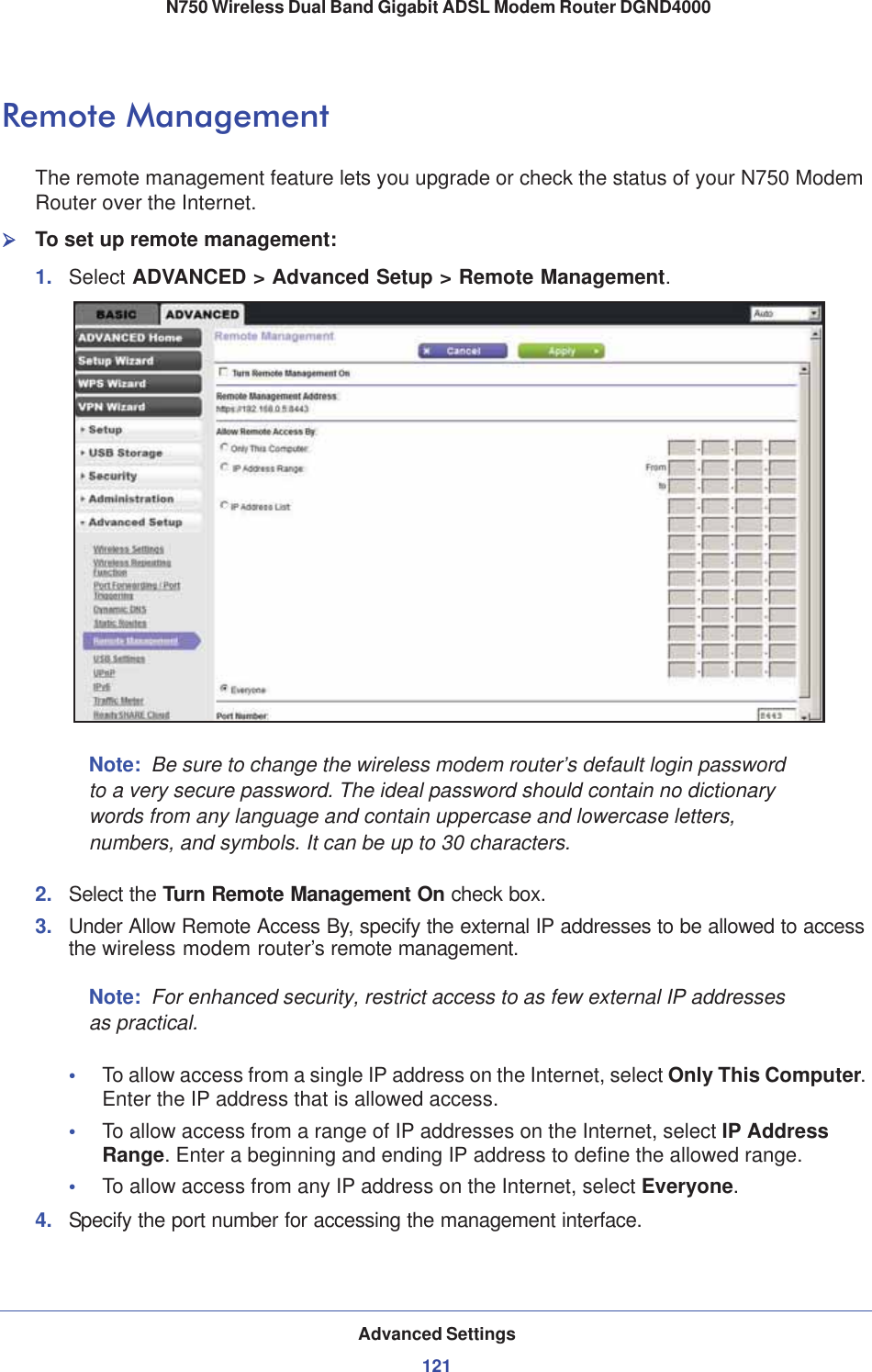 Advanced Settings121 N750 Wireless Dual Band Gigabit ADSL Modem Router DGND4000Remote ManagementThe remote management feature lets you upgrade or check the status of your N750 Modem Router over the Internet.¾To set up remote management:1. Select ADVANCED &gt; Advanced Setup &gt; Remote Management.Note: Be sure to change the wireless modem router’s default login password to a very secure password. The ideal password should contain no dictionary words from any language and contain uppercase and lowercase letters, numbers, and symbols. It can be up to 30 characters.2. Select the Turn Remote Management On check box.3. Under Allow Remote Access By, specify the external IP addresses to be allowed to access the wireless modem router’s remote management.Note: For enhanced security, restrict access to as few external IP addresses as practical.•To allow access from a single IP address on the Internet, select Only This Computer.Enter the IP address that is allowed access. •To allow access from a range of IP addresses on the Internet, select IP AddressRange. Enter a beginning and ending IP address to define the allowed range. •To allow access from any IP address on the Internet, select Everyone.4. Specify the port number for accessing the management interface.