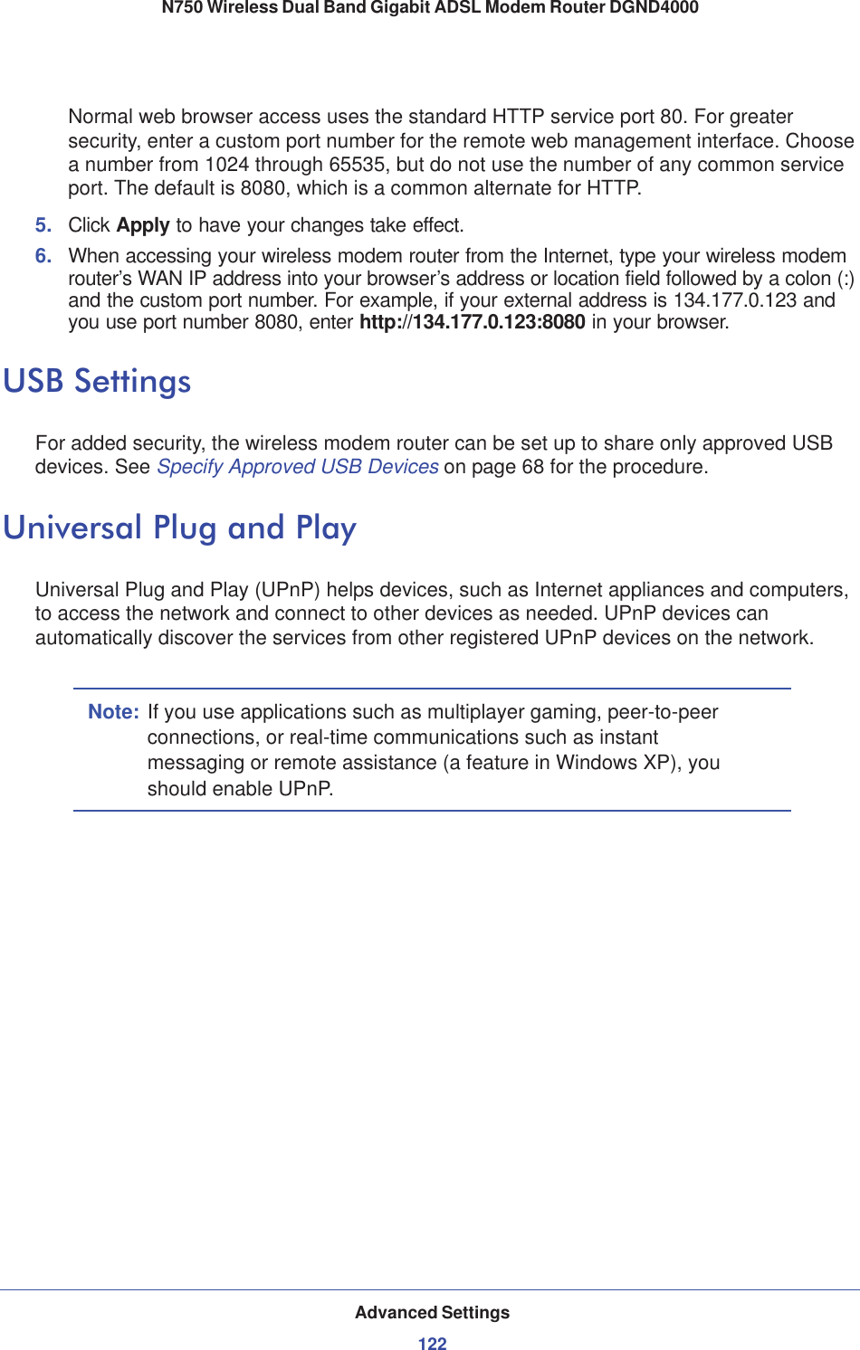 Advanced Settings122N750 Wireless Dual Band Gigabit ADSL Modem Router DGND4000 Normal web browser access uses the standard HTTP service port 80. For greater security, enter a custom port number for the remote web management interface. Choose a number from 1024 through 65535, but do not use the number of any common service port. The default is 8080, which is a common alternate for HTTP.5. Click Apply to have your changes take effect.6. When accessing your wireless modem router from the Internet, type your wireless modem router’s WAN IP address into your browser’s address or location field followed by a colon (:) and the custom port number. For example, if your external address is 134.177.0.123 and you use port number 8080, enter http://134.177.0.123:8080 in your browser.USB SettingsFor added security, the wireless modem router can be set up to share only approved USB devices. See Specify Approved USB Devices on page 68 for the procedure.Universal Plug and PlayUniversal Plug and Play (UPnP) helps devices, such as Internet appliances and computers, to access the network and connect to other devices as needed. UPnP devices can automatically discover the services from other registered UPnP devices on the network.Note: If you use applications such as multiplayer gaming, peer-to-peer connections, or real-time communications such as instant messaging or remote assistance (a feature in Windows XP), you should enable UPnP.