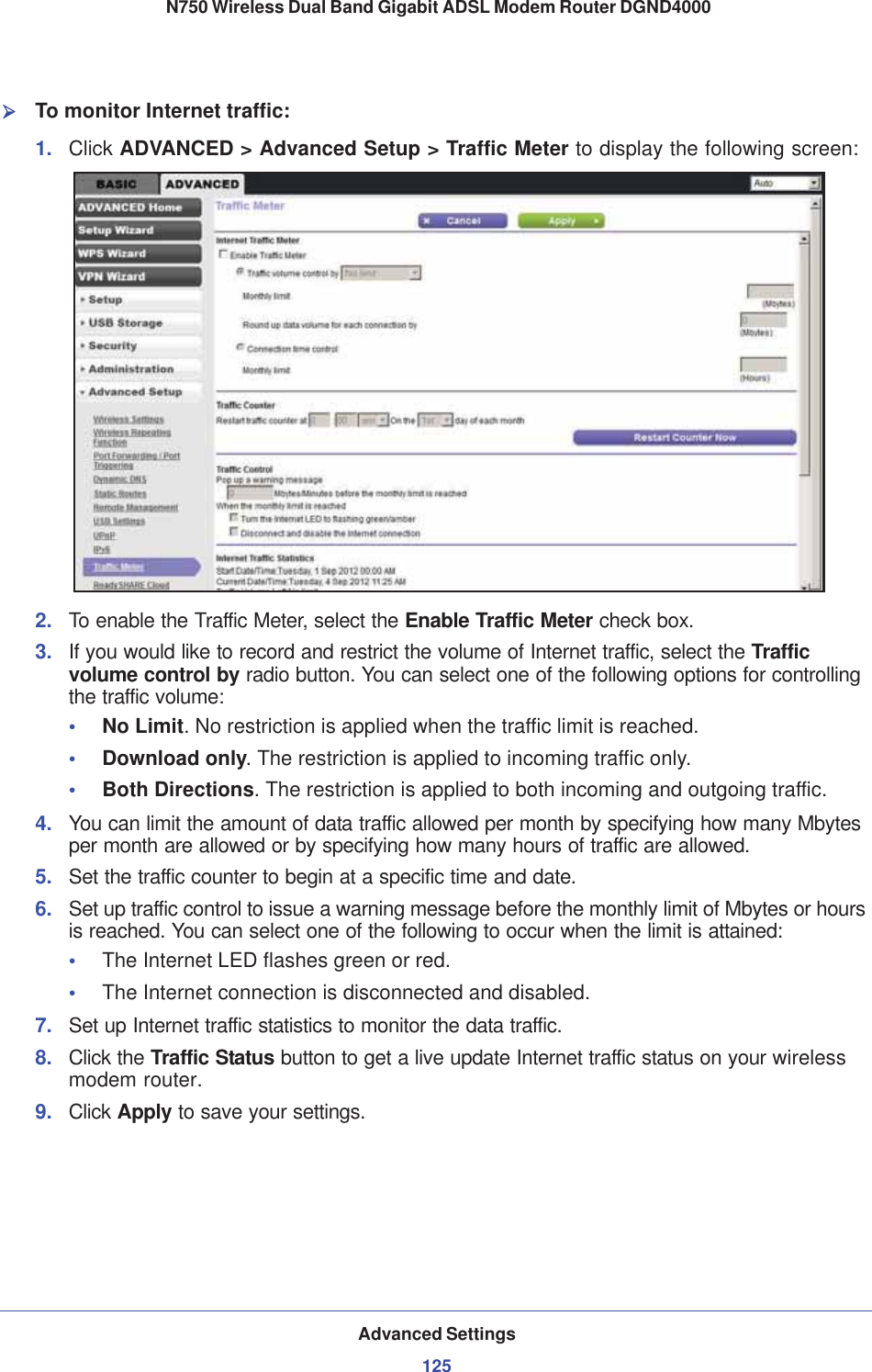 Advanced Settings125 N750 Wireless Dual Band Gigabit ADSL Modem Router DGND4000¾To monitor Internet traffic:1. Click ADVANCED &gt; Advanced Setup &gt; Traffic Meter to display the following screen:2. To enable the Traffic Meter, select the Enable Traffic Meter check box.3. If you would like to record and restrict the volume of Internet traffic, select the Traffic volume control by radio button. You can select one of the following options for controlling the traffic volume:•No Limit. No restriction is applied when the traffic limit is reached.•Download only. The restriction is applied to incoming traffic only.•Both Directions. The restriction is applied to both incoming and outgoing traffic.4. You can limit the amount of data traffic allowed per month by specifying how many Mbytes per month are allowed or by specifying how many hours of traffic are allowed.5. Set the traffic counter to begin at a specific time and date.6. Set up traffic control to issue a warning message before the monthly limit of Mbytes or hours is reached. You can select one of the following to occur when the limit is attained:•The Internet LED flashes green or red. •The Internet connection is disconnected and disabled.7. Set up Internet traffic statistics to monitor the data traffic.8. Click the Traffic Status button to get a live update Internet traffic status on your wireless modem router.9. Click Apply to save your settings.