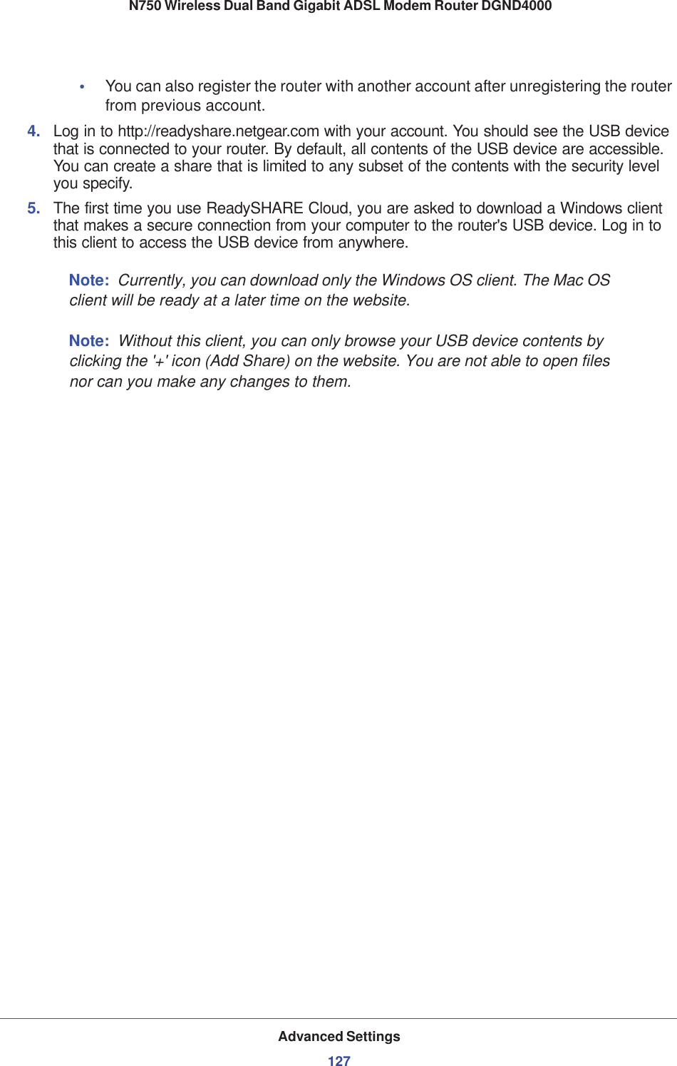 Advanced Settings127 N750 Wireless Dual Band Gigabit ADSL Modem Router DGND4000•You can also register the router with another account after unregistering the router from previous account.4. Log in to http://readyshare.netgear.com with your account. You should see the USB device that is connected to your router. By default, all contents of the USB device are accessible. You can create a share that is limited to any subset of the contents with the security level you specify.5. The first time you use ReadySHARE Cloud, you are asked to download a Windows client that makes a secure connection from your computer to the router&apos;s USB device. Log in to this client to access the USB device from anywhere.Note: Currently, you can download only the Windows OS client. The Mac OS client will be ready at a later time on the website.Note: Without this client, you can only browse your USB device contents by clicking the &apos;+&apos; icon (Add Share) on the website. You are not able to open files nor can you make any changes to them.