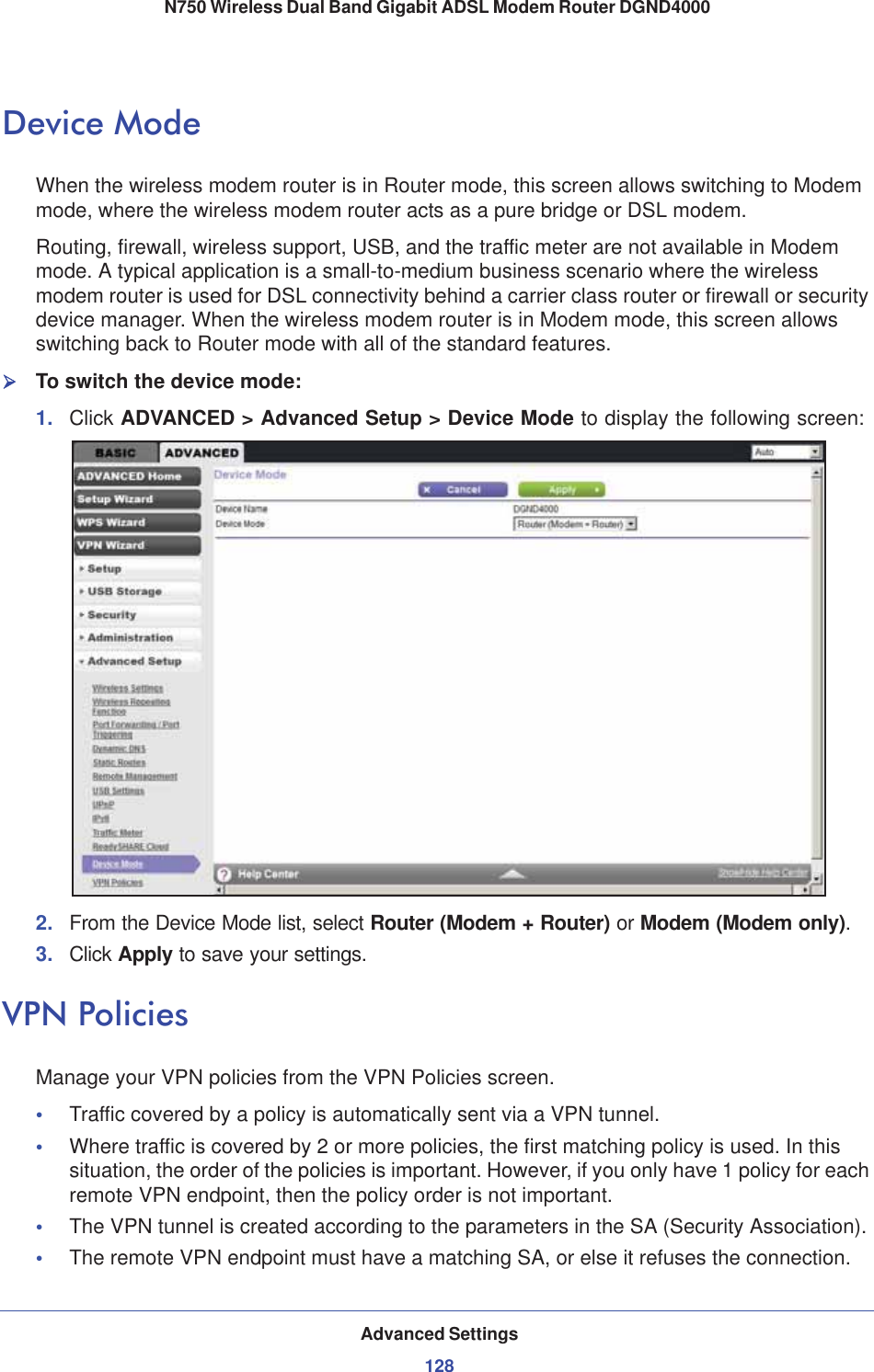 Advanced Settings128N750 Wireless Dual Band Gigabit ADSL Modem Router DGND4000 Device ModeWhen the wireless modem router is in Router mode, this screen allows switching to Modem mode, where the wireless modem router acts as a pure bridge or DSL modem.Routing, firewall, wireless support, USB, and the traffic meter are not available in Modem mode. A typical application is a small-to-medium business scenario where the wireless modem router is used for DSL connectivity behind a carrier class router or firewall or security device manager. When the wireless modem router is in Modem mode, this screen allows switching back to Router mode with all of the standard features. ¾To switch the device mode:1. Click ADVANCED &gt; Advanced Setup &gt; Device Mode to display the following screen:2. From the Device Mode list, select Router (Modem + Router) or Modem (Modem only).3. Click Apply to save your settings.VPN PoliciesManage your VPN policies from the VPN Policies screen.•Traffic covered by a policy is automatically sent via a VPN tunnel.•Where traffic is covered by 2 or more policies, the first matching policy is used. In this situation, the order of the policies is important. However, if you only have 1 policy for each remote VPN endpoint, then the policy order is not important.•The VPN tunnel is created according to the parameters in the SA (Security Association).•The remote VPN endpoint must have a matching SA, or else it refuses the connection.