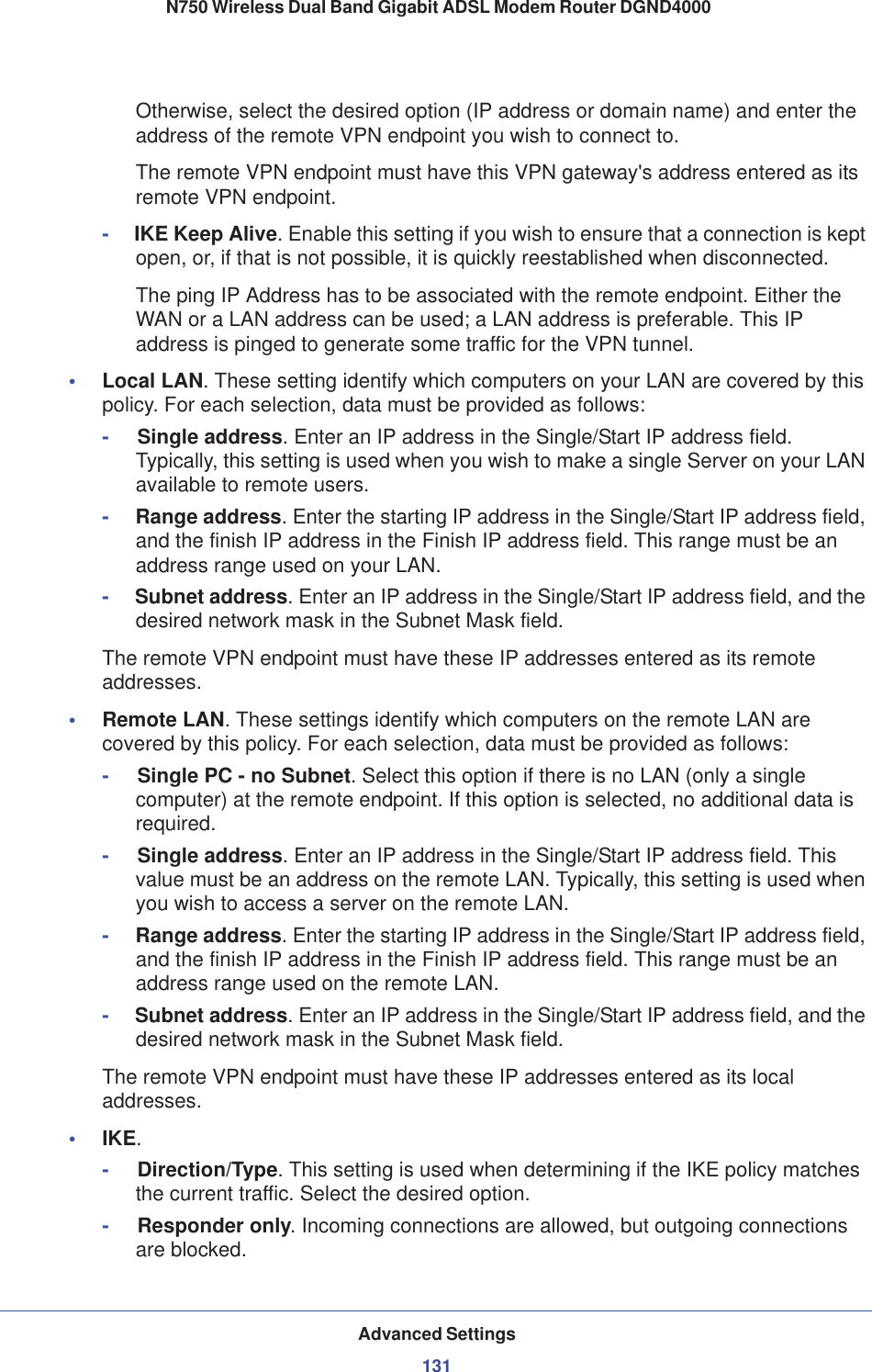 Advanced Settings131 N750 Wireless Dual Band Gigabit ADSL Modem Router DGND4000Otherwise, select the desired option (IP address or domain name) and enter the address of the remote VPN endpoint you wish to connect to.The remote VPN endpoint must have this VPN gateway&apos;s address entered as its remote VPN endpoint.-     IKE Keep Alive. Enable this setting if you wish to ensure that a connection is kept open, or, if that is not possible, it is quickly reestablished when disconnected.The ping IP Address has to be associated with the remote endpoint. Either the WAN or a LAN address can be used; a LAN address is preferable. This IP address is pinged to generate some traffic for the VPN tunnel.•Local LAN. These setting identify which computers on your LAN are covered by this policy. For each selection, data must be provided as follows:-     Single address. Enter an IP address in the Single/Start IP address field. Typically, this setting is used when you wish to make a single Server on your LAN available to remote users.-     Range address. Enter the starting IP address in the Single/Start IP address field, and the finish IP address in the Finish IP address field. This range must be an address range used on your LAN.-     Subnet address. Enter an IP address in the Single/Start IP address field, and the desired network mask in the Subnet Mask field.The remote VPN endpoint must have these IP addresses entered as its remote addresses.•Remote LAN. These settings identify which computers on the remote LAN are covered by this policy. For each selection, data must be provided as follows:-     Single PC - no Subnet. Select this option if there is no LAN (only a single computer) at the remote endpoint. If this option is selected, no additional data is required.-     Single address. Enter an IP address in the Single/Start IP address field. This value must be an address on the remote LAN. Typically, this setting is used when you wish to access a server on the remote LAN.-     Range address. Enter the starting IP address in the Single/Start IP address field, and the finish IP address in the Finish IP address field. This range must be an address range used on the remote LAN.-     Subnet address. Enter an IP address in the Single/Start IP address field, and the desired network mask in the Subnet Mask field.The remote VPN endpoint must have these IP addresses entered as its local addresses.•IKE.-     Direction/Type. This setting is used when determining if the IKE policy matches the current traffic. Select the desired option.-     Responder only. Incoming connections are allowed, but outgoing connections are blocked.