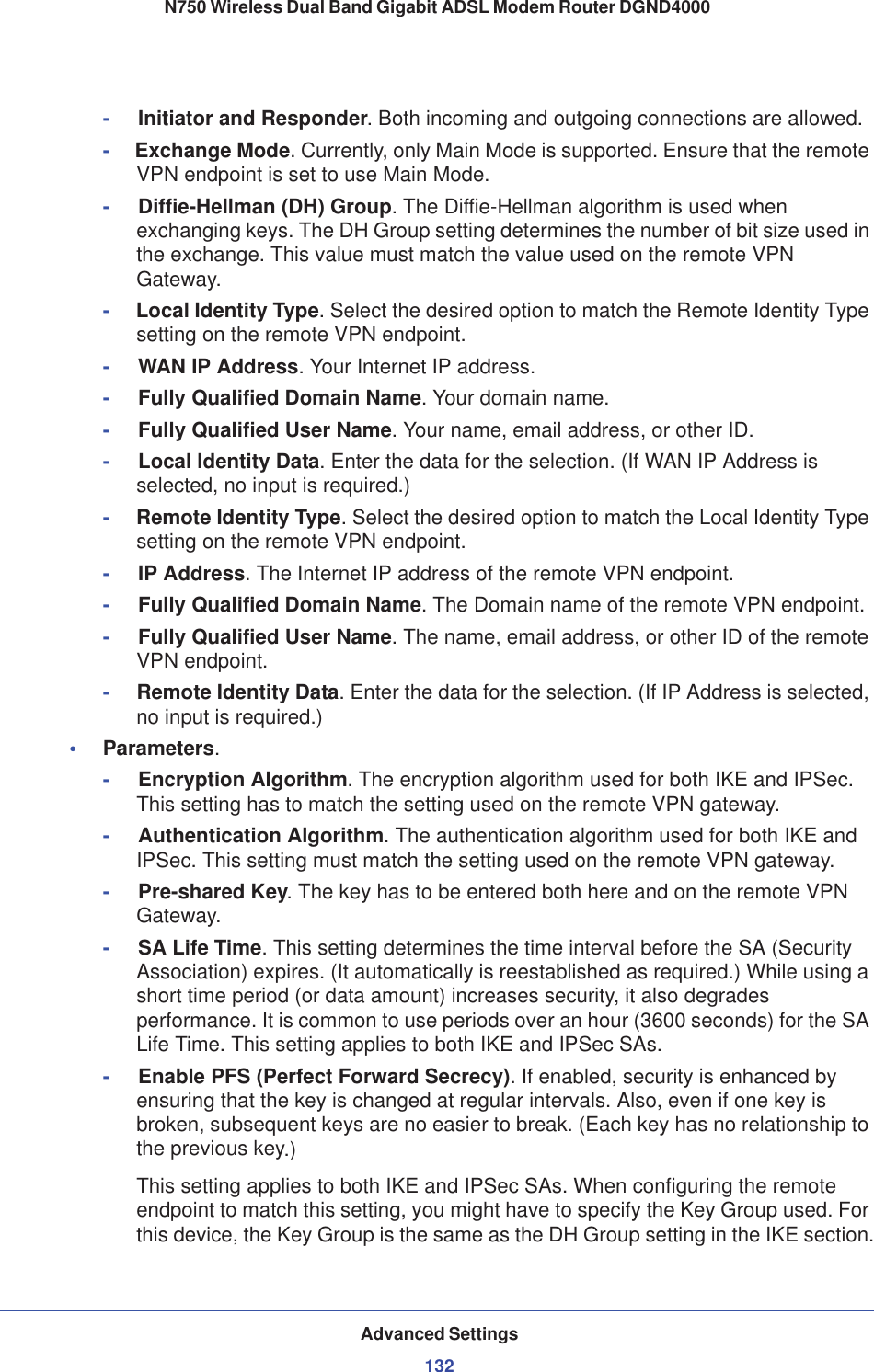 Advanced Settings132N750 Wireless Dual Band Gigabit ADSL Modem Router DGND4000 -Initiator and Responder. Both incoming and outgoing connections are allowed.-     Exchange Mode. Currently, only Main Mode is supported. Ensure that the remote VPN endpoint is set to use Main Mode.-Diffie-Hellman (DH) Group. The Diffie-Hellman algorithm is used when exchanging keys. The DH Group setting determines the number of bit size used in the exchange. This value must match the value used on the remote VPN Gateway.-     Local Identity Type. Select the desired option to match the Remote Identity Type setting on the remote VPN endpoint.-WAN IP Address. Your Internet IP address.-Fully Qualified Domain Name. Your domain name.-Fully Qualified User Name. Your name, email address, or other ID.-Local Identity Data. Enter the data for the selection. (If WAN IP Address is selected, no input is required.)-     Remote Identity Type. Select the desired option to match the Local Identity Type setting on the remote VPN endpoint.-IP Address. The Internet IP address of the remote VPN endpoint.-Fully Qualified Domain Name. The Domain name of the remote VPN endpoint.-Fully Qualified User Name. The name, email address, or other ID of the remote VPN endpoint.-     Remote Identity Data. Enter the data for the selection. (If IP Address is selected, no input is required.)•Parameters.-Encryption Algorithm. The encryption algorithm used for both IKE and IPSec. This setting has to match the setting used on the remote VPN gateway.-Authentication Algorithm. The authentication algorithm used for both IKE and IPSec. This setting must match the setting used on the remote VPN gateway.-Pre-shared Key. The key has to be entered both here and on the remote VPN Gateway.-SA Life Time. This setting determines the time interval before the SA (Security Association) expires. (It automatically is reestablished as required.) While using a short time period (or data amount) increases security, it also degrades performance. It is common to use periods over an hour (3600 seconds) for the SA Life Time. This setting applies to both IKE and IPSec SAs.-Enable PFS (Perfect Forward Secrecy). If enabled, security is enhanced by ensuring that the key is changed at regular intervals. Also, even if one key is broken, subsequent keys are no easier to break. (Each key has no relationship to the previous key.)This setting applies to both IKE and IPSec SAs. When configuring the remote endpoint to match this setting, you might have to specify the Key Group used. For this device, the Key Group is the same as the DH Group setting in the IKE section.
