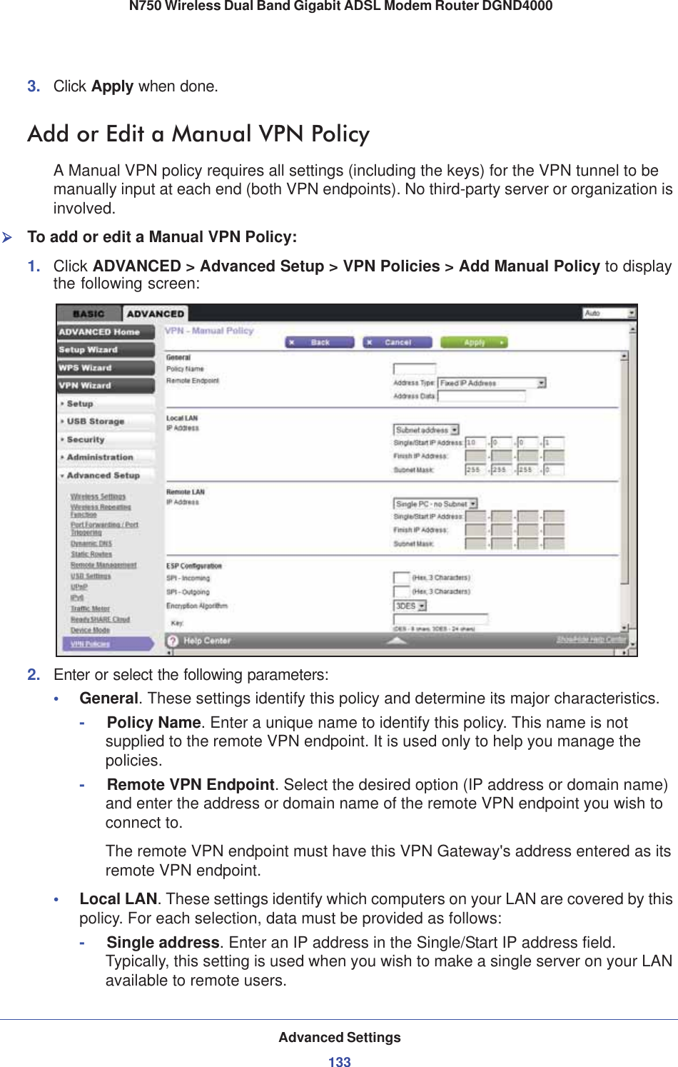 Advanced Settings133 N750 Wireless Dual Band Gigabit ADSL Modem Router DGND40003. Click Apply when done.Add or Edit a Manual VPN PolicyA Manual VPN policy requires all settings (including the keys) for the VPN tunnel to be manually input at each end (both VPN endpoints). No third-party server or organization is involved.¾To add or edit a Manual VPN Policy:1. Click ADVANCED &gt; Advanced Setup &gt; VPN Policies &gt; Add Manual Policy to display the following screen:2. Enter or select the following parameters:•General. These settings identify this policy and determine its major characteristics.-     Policy Name. Enter a unique name to identify this policy. This name is not supplied to the remote VPN endpoint. It is used only to help you manage the policies.-     Remote VPN Endpoint. Select the desired option (IP address or domain name) and enter the address or domain name of the remote VPN endpoint you wish to connect to.The remote VPN endpoint must have this VPN Gateway&apos;s address entered as its remote VPN endpoint.•Local LAN. These settings identify which computers on your LAN are covered by this policy. For each selection, data must be provided as follows:-     Single address. Enter an IP address in the Single/Start IP address field. Typically, this setting is used when you wish to make a single server on your LAN available to remote users.