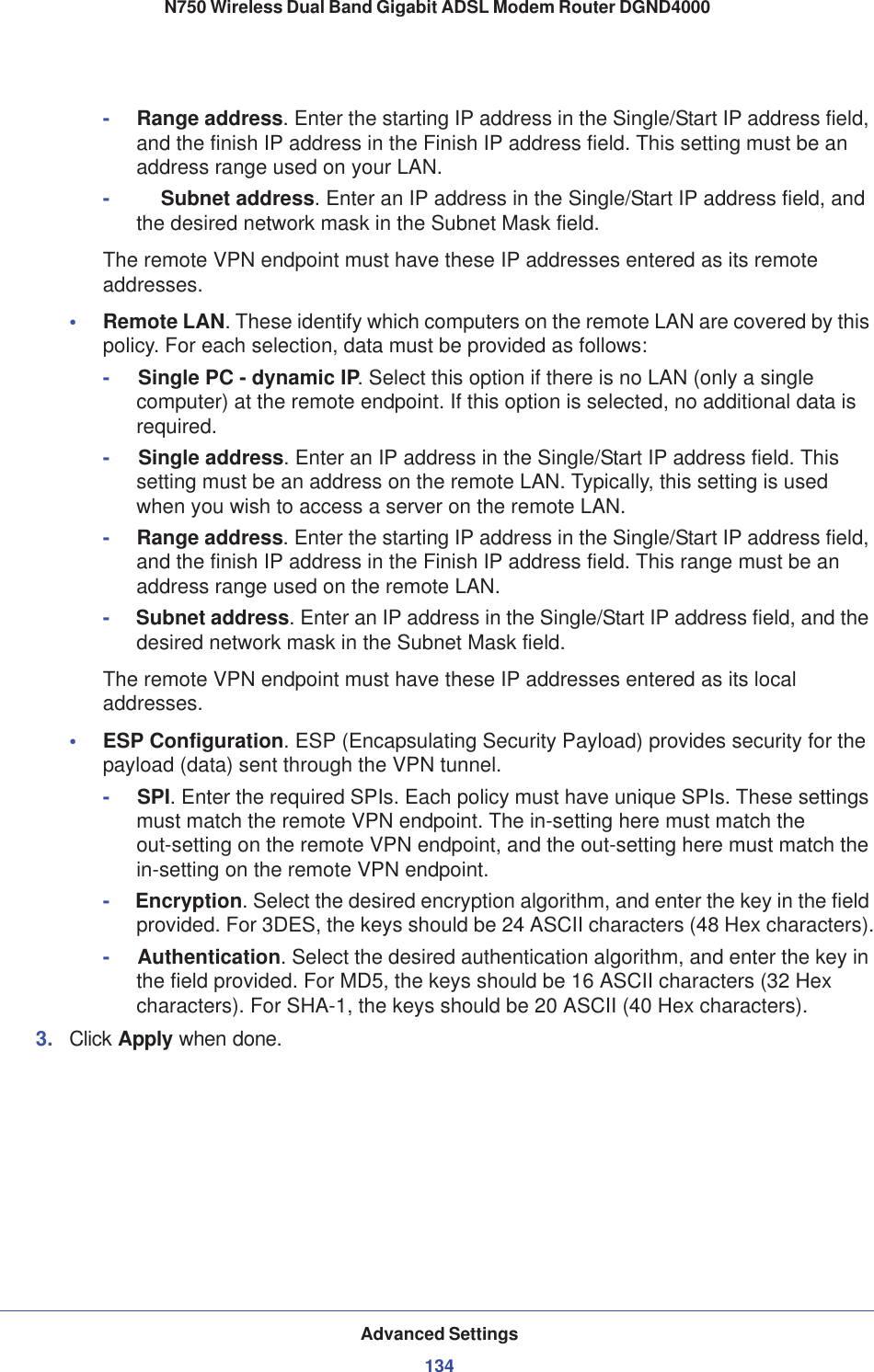 Advanced Settings134N750 Wireless Dual Band Gigabit ADSL Modem Router DGND4000 -     Range address. Enter the starting IP address in the Single/Start IP address field, and the finish IP address in the Finish IP address field. This setting must be an address range used on your LAN.- Subnet address. Enter an IP address in the Single/Start IP address field, and the desired network mask in the Subnet Mask field.The remote VPN endpoint must have these IP addresses entered as its remote addresses.•Remote LAN. These identify which computers on the remote LAN are covered by this policy. For each selection, data must be provided as follows:-Single PC - dynamic IP. Select this option if there is no LAN (only a single computer) at the remote endpoint. If this option is selected, no additional data is required.-Single address. Enter an IP address in the Single/Start IP address field. This setting must be an address on the remote LAN. Typically, this setting is used when you wish to access a server on the remote LAN.-     Range address. Enter the starting IP address in the Single/Start IP address field, and the finish IP address in the Finish IP address field. This range must be an address range used on the remote LAN.-     Subnet address. Enter an IP address in the Single/Start IP address field, and the desired network mask in the Subnet Mask field.The remote VPN endpoint must have these IP addresses entered as its local addresses.•ESP Configuration. ESP (Encapsulating Security Payload) provides security for the payload (data) sent through the VPN tunnel.-     SPI. Enter the required SPIs. Each policy must have unique SPIs. These settings must match the remote VPN endpoint. The in-setting here must match the out-setting on the remote VPN endpoint, and the out-setting here must match the in-setting on the remote VPN endpoint.-     Encryption. Select the desired encryption algorithm, and enter the key in the field provided. For 3DES, the keys should be 24 ASCII characters (48 Hex characters).-     Authentication. Select the desired authentication algorithm, and enter the key in the field provided. For MD5, the keys should be 16 ASCII characters (32 Hex characters). For SHA-1, the keys should be 20 ASCII (40 Hex characters).3. Click Apply when done.