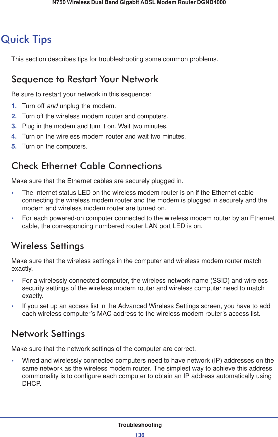 Troubleshooting136N750 Wireless Dual Band Gigabit ADSL Modem Router DGND4000 Quick TipsThis section describes tips for troubleshooting some common problems.Sequence to Restart Your NetworkBe sure to restart your network in this sequence:1. Turn off and unplug the modem. 2. Turn off the wireless modem router and computers.3. Plug in the modem and turn it on. Wait two minutes.4. Turn on the wireless modem router and wait two minutes.5. Turn on the computers.Check Ethernet Cable ConnectionsMake sure that the Ethernet cables are securely plugged in. •The Internet status LED on the wireless modem router is on if the Ethernet cable connecting the wireless modem router and the modem is plugged in securely and the modem and wireless modem router are turned on. •For each powered-on computer connected to the wireless modem router by an Ethernet cable, the corresponding numbered router LAN port LED is on. Wireless SettingsMake sure that the wireless settings in the computer and wireless modem router match exactly. •For a wirelessly connected computer, the wireless network name (SSID) and wireless security settings of the wireless modem router and wireless computer need to match exactly. •If you set up an access list in the Advanced Wireless Settings screen, you have to add each wireless computer’s MAC address to the wireless modem router’s access list.Network SettingsMake sure that the network settings of the computer are correct. •Wired and wirelessly connected computers need to have network (IP) addresses on the same network as the wireless modem router. The simplest way to achieve this address commonality is to configure each computer to obtain an IP address automatically using DHCP. 