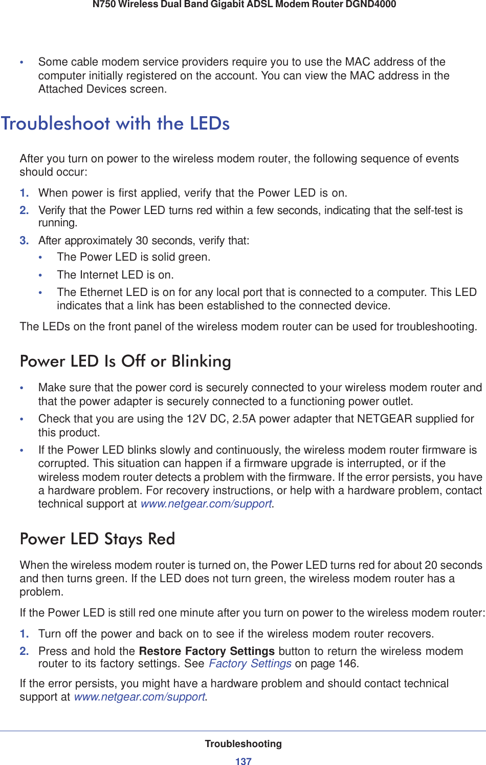 Troubleshooting137 N750 Wireless Dual Band Gigabit ADSL Modem Router DGND4000•Some cable modem service providers require you to use the MAC address of the computer initially registered on the account. You can view the MAC address in the Attached Devices screen.Troubleshoot with the LEDsAfter you turn on power to the wireless modem router, the following sequence of events should occur:1. When power is first applied, verify that the Power LED is on.2. Verify that the Power LED turns red within a few seconds, indicating that the self-test is running.3. After approximately 30 seconds, verify that:•The Power LED is solid green.•The Internet LED is on.•The Ethernet LED is on for any local port that is connected to a computer. This LED indicates that a link has been established to the connected device.The LEDs on the front panel of the wireless modem router can be used for troubleshooting.Power LED Is Off or Blinking•Make sure that the power cord is securely connected to your wireless modem router and that the power adapter is securely connected to a functioning power outlet. •Check that you are using the 12V DC, 2.5A power adapter that NETGEAR supplied for this product.•If the Power LED blinks slowly and continuously, the wireless modem router firmware is corrupted. This situation can happen if a firmware upgrade is interrupted, or if the wireless modem router detects a problem with the firmware. If the error persists, you have a hardware problem. For recovery instructions, or help with a hardware problem, contact technical support at www.netgear.com/support.Power LED Stays RedWhen the wireless modem router is turned on, the Power LED turns red for about 20 seconds and then turns green. If the LED does not turn green, the wireless modem router has a problem.If the Power LED is still red one minute after you turn on power to the wireless modem router:1. Turn off the power and back on to see if the wireless modem router recovers.2. Press and hold the Restore Factory Settings button to return the wireless modem router to its factory settings. See Factory Settings on page 146.If the error persists, you might have a hardware problem and should contact technical support at www.netgear.com/support.