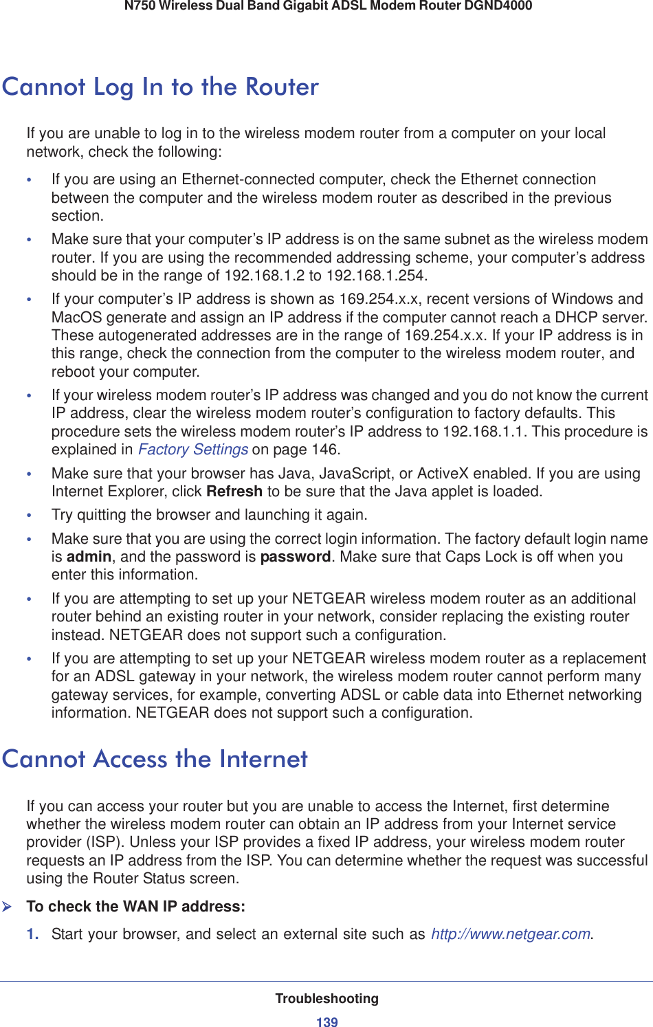 Troubleshooting139 N750 Wireless Dual Band Gigabit ADSL Modem Router DGND4000Cannot Log In to the RouterIf you are unable to log in to the wireless modem router from a computer on your local network, check the following:•If you are using an Ethernet-connected computer, check the Ethernet connection between the computer and the wireless modem router as described in the previous section.•Make sure that your computer’s IP address is on the same subnet as the wireless modem router. If you are using the recommended addressing scheme, your computer’s address should be in the range of 192.168.1.2 to 192.168.1.254. •If your computer’s IP address is shown as 169.254.x.x, recent versions of Windows and MacOS generate and assign an IP address if the computer cannot reach a DHCP server. These autogenerated addresses are in the range of 169.254.x.x. If your IP address is in this range, check the connection from the computer to the wireless modem router, and reboot your computer.•If your wireless modem router’s IP address was changed and you do not know the current IP address, clear the wireless modem router’s configuration to factory defaults. This procedure sets the wireless modem router’s IP address to 192.168.1.1. This procedure is explained in Factory Settings on page 146.•Make sure that your browser has Java, JavaScript, or ActiveX enabled. If you are using Internet Explorer, click Refresh to be sure that the Java applet is loaded.•Try quitting the browser and launching it again.•Make sure that you are using the correct login information. The factory default login name is admin, and the password is password. Make sure that Caps Lock is off when you enter this information.•If you are attempting to set up your NETGEAR wireless modem router as an additional router behind an existing router in your network, consider replacing the existing router instead. NETGEAR does not support such a configuration.•If you are attempting to set up your NETGEAR wireless modem router as a replacement for an ADSL gateway in your network, the wireless modem router cannot perform many gateway services, for example, converting ADSL or cable data into Ethernet networking information. NETGEAR does not support such a configuration.Cannot Access the InternetIf you can access your router but you are unable to access the Internet, first determine whether the wireless modem router can obtain an IP address from your Internet service provider (ISP). Unless your ISP provides a fixed IP address, your wireless modem router requests an IP address from the ISP. You can determine whether the request was successful using the Router Status screen.¾To check the WAN IP address: 1. Start your browser, and select an external site such as http://www.netgear.com.