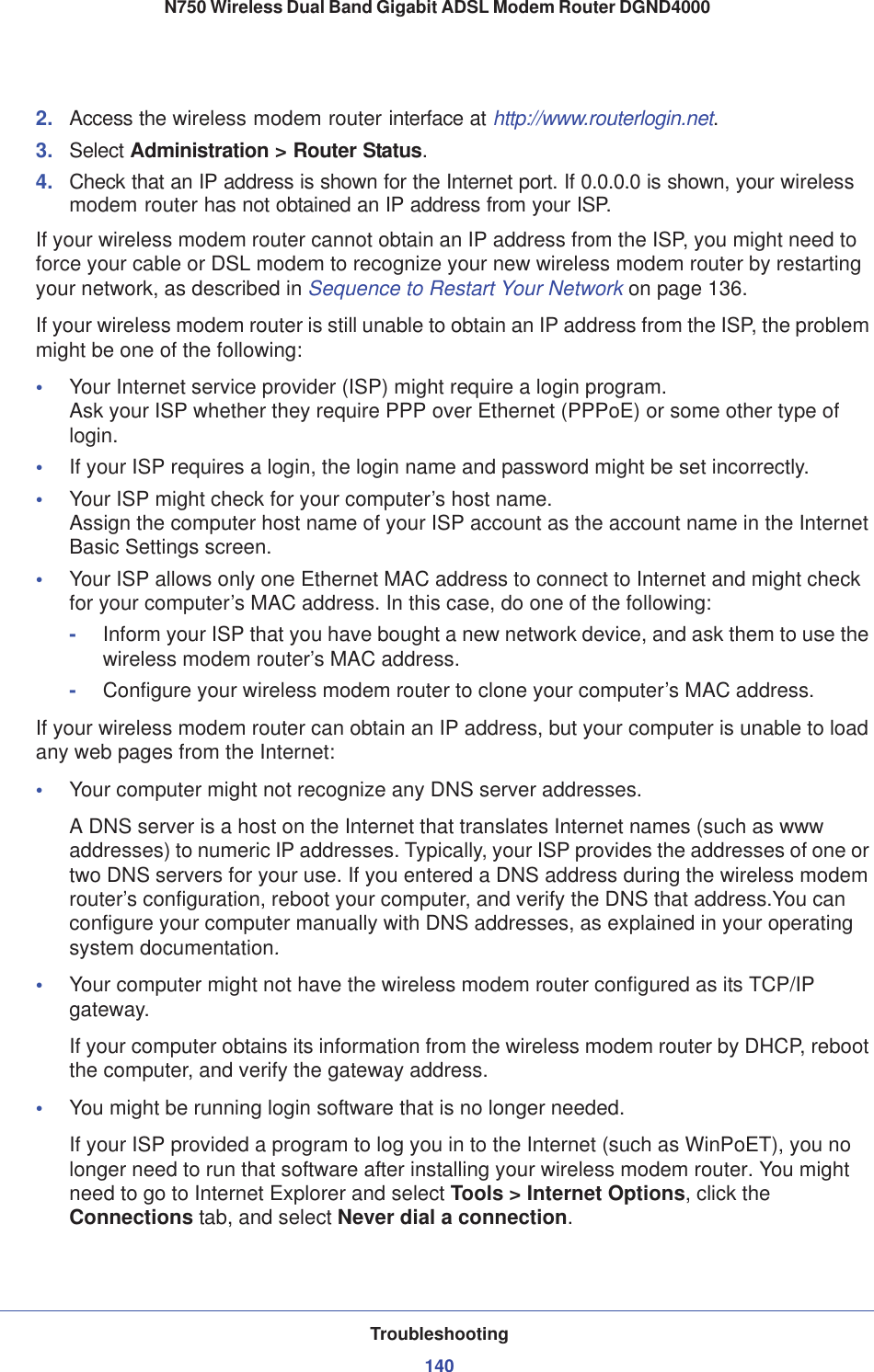 Troubleshooting140N750 Wireless Dual Band Gigabit ADSL Modem Router DGND4000 2. Access the wireless modem router interface at http://www.routerlogin.net.3. Select Administration &gt; Router Status.4. Check that an IP address is shown for the Internet port. If 0.0.0.0 is shown, your wireless modem router has not obtained an IP address from your ISP.If your wireless modem router cannot obtain an IP address from the ISP, you might need to force your cable or DSL modem to recognize your new wireless modem router by restarting your network, as described in Sequence to Restart Your Network on page 136.If your wireless modem router is still unable to obtain an IP address from the ISP, the problem might be one of the following:•Your Internet service provider (ISP) might require a login program. Ask your ISP whether they require PPP over Ethernet (PPPoE) or some other type of login.•If your ISP requires a login, the login name and password might be set incorrectly.•Your ISP might check for your computer’s host name. Assign the computer host name of your ISP account as the account name in the Internet Basic Settings screen.•Your ISP allows only one Ethernet MAC address to connect to Internet and might check for your computer’s MAC address. In this case, do one of the following:-Inform your ISP that you have bought a new network device, and ask them to use the wireless modem router’s MAC address.-Configure your wireless modem router to clone your computer’s MAC address.If your wireless modem router can obtain an IP address, but your computer is unable to load any web pages from the Internet:•Your computer might not recognize any DNS server addresses. A DNS server is a host on the Internet that translates Internet names (such as www addresses) to numeric IP addresses. Typically, your ISP provides the addresses of one or two DNS servers for your use. If you entered a DNS address during the wireless modem router’s configuration, reboot your computer, and verify the DNS that address.You can configure your computer manually with DNS addresses, as explained in your operating system documentation.•Your computer might not have the wireless modem router configured as its TCP/IP gateway.If your computer obtains its information from the wireless modem router by DHCP, reboot the computer, and verify the gateway address.•You might be running login software that is no longer needed.If your ISP provided a program to log you in to the Internet (such as WinPoET), you no longer need to run that software after installing your wireless modem router. You might need to go to Internet Explorer and select Tools &gt; Internet Options, click the Connections tab, and select Never dial a connection.