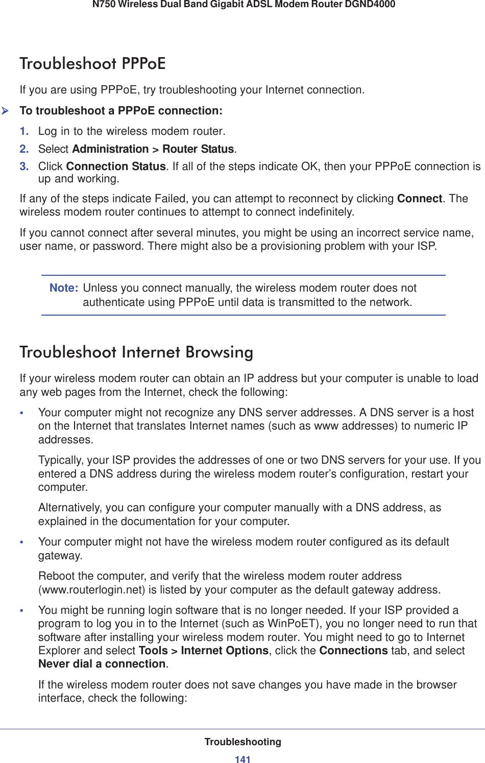 Troubleshooting141 N750 Wireless Dual Band Gigabit ADSL Modem Router DGND4000Troubleshoot PPPoEIf you are using PPPoE, try troubleshooting your Internet connection.¾To troubleshoot a PPPoE connection:1. Log in to the wireless modem router.2. Select Administration &gt; Router Status.3. Click Connection Status. If all of the steps indicate OK, then your PPPoE connection is up and working.If any of the steps indicate Failed, you can attempt to reconnect by clicking Connect. The wireless modem router continues to attempt to connect indefinitely.If you cannot connect after several minutes, you might be using an incorrect service name, user name, or password. There might also be a provisioning problem with your ISP.Note: Unless you connect manually, the wireless modem router does not authenticate using PPPoE until data is transmitted to the network.Troubleshoot Internet BrowsingIf your wireless modem router can obtain an IP address but your computer is unable to load any web pages from the Internet, check the following:•Your computer might not recognize any DNS server addresses. A DNS server is a host on the Internet that translates Internet names (such as www addresses) to numeric IP addresses.Typically, your ISP provides the addresses of one or two DNS servers for your use. If you entered a DNS address during the wireless modem router’s configuration, restart your computer.Alternatively, you can configure your computer manually with a DNS address, as explained in the documentation for your computer.•Your computer might not have the wireless modem router configured as its default gateway.Reboot the computer, and verify that the wireless modem router address (www.routerlogin.net) is listed by your computer as the default gateway address.•You might be running login software that is no longer needed. If your ISP provided a program to log you in to the Internet (such as WinPoET), you no longer need to run that software after installing your wireless modem router. You might need to go to Internet Explorer and select Tools &gt; Internet Options, click the Connections tab, and select Never dial a connection.If the wireless modem router does not save changes you have made in the browser interface, check the following: