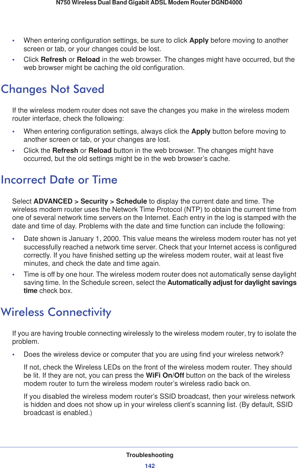 Troubleshooting142N750 Wireless Dual Band Gigabit ADSL Modem Router DGND4000 •When entering configuration settings, be sure to click Apply before moving to another screen or tab, or your changes could be lost.•Click Refresh or Reload in the web browser. The changes might have occurred, but the web browser might be caching the old configuration.Changes Not SavedIf the wireless modem router does not save the changes you make in the wireless modem router interface, check the following:•When entering configuration settings, always click the Apply button before moving to another screen or tab, or your changes are lost. •Click the Refresh or Reload button in the web browser. The changes might have occurred, but the old settings might be in the web browser’s cache.Incorrect Date or TimeSelect ADVANCED &gt; Security &gt; Schedule to display the current date and time. The wireless modem router uses the Network Time Protocol (NTP) to obtain the current time from one of several network time servers on the Internet. Each entry in the log is stamped with the date and time of day. Problems with the date and time function can include the following:•Date shown is January 1, 2000. This value means the wireless modem router has not yet successfully reached a network time server. Check that your Internet access is configured correctly. If you have finished setting up the wireless modem router, wait at least five minutes, and check the date and time again.•Time is off by one hour. The wireless modem router does not automatically sense daylight saving time. In the Schedule screen, select the Automatically adjust for daylight savings time check box.Wireless ConnectivityIf you are having trouble connecting wirelessly to the wireless modem router, try to isolate the problem. •Does the wireless device or computer that you are using find your wireless network?If not, check the Wireless LEDs on the front of the wireless modem router. They should be lit. If they are not, you can press the WiFi On/Off button on the back of the wireless modem router to turn the wireless modem router’s wireless radio back on.If you disabled the wireless modem router’s SSID broadcast, then your wireless network is hidden and does not show up in your wireless client’s scanning list. (By default, SSID broadcast is enabled.)