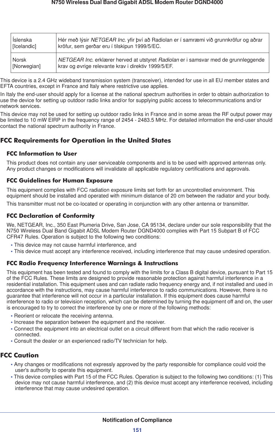 Notification of Compliance151N750 Wireless Dual Band Gigabit ADSL Modem Router DGND4000This device is a 2.4 GHz wideband transmission system (transceiver), intended for use in all EU member states and EFTA countries, except in France and Italy where restrictive use applies.In Italy the end-user should apply for a license at the national spectrum authorities in order to obtain authorization to use the device for setting up outdoor radio links and/or for supplying public access to telecommunications and/or network services.This device may not be used for setting up outdoor radio links in France and in some areas the RF output power may be limited to 10 mW EIRP in the frequency range of 2454 - 2483.5 MHz. For detailed information the end-user should contact the national spectrum authority in France.FCC Requirements for Operation in the United States FCC Information to UserThis product does not contain any user serviceable components and is to be used with approved antennas only. Any product changes or modifications will invalidate all applicable regulatory certifications and approvals.FCC Guidelines for Human ExposureThis equipment complies with FCC radiation exposure limits set forth for an uncontrolled environment. This equipment should be installed and operated with minimum distance of 20 cm between the radiator and your body.This transmitter must not be co-located or operating in conjunction with any other antenna or transmitter. FCC Declaration of ConformityWe, NETGEAR, Inc., 350 East Plumeria Drive, San Jose, CA 95134, declare under our sole responsibility that the N750 Wireless Dual Band Gigabit ADSL Modem Router DGND4000 complies with Part 15 Subpart B of FCC CFR47 Rules. Operation is subject to the following two conditions:•This device may not cause harmful interference, and•This device must accept any interference received, including interference that may cause undesired operation.FCC Radio Frequency Interference Warnings &amp; InstructionsThis equipment has been tested and found to comply with the limits for a Class B digital device, pursuant to Part 15 of the FCC Rules. These limits are designed to provide reasonable protection against harmful interference in a residential installation. This equipment uses and can radiate radio frequency energy and, if not installed and used in accordance with the instructions, may cause harmful interference to radio communications. However, there is no guarantee that interference will not occur in a particular installation. If this equipment does cause harmful interference to radio or television reception, which can be determined by turning the equipment off and on, the user is encouraged to try to correct the interference by one or more of the following methods:•Reorient or relocate the receiving antenna.•Increase the separation between the equipment and the receiver.•Connect the equipment into an electrical outlet on a circuit different from that which the radio receiver is connected.•Consult the dealer or an experienced radio/TV technician for help.FCC Caution•Any changes or modifications not expressly approved by the party responsible for compliance could void the user&apos;s authority to operate this equipment. •This device complies with Part 15 of the FCC Rules. Operation is subject to the following two conditions: (1) This device may not cause harmful interference, and (2) this device must accept any interference received, including interference that may cause undesired operation. Íslenska[Icelandic] Hér með lýsir NETGEAR Inc. yfir því að Radiolan er í samræmi við grunnkröfur og aðrar kröfur, sem gerðar eru í tilskipun 1999/5/EC.Norsk[Norwegian] NETGEAR Inc. erklærer herved at utstyret Radiolan er i samsvar med de grunnleggende krav og øvrige relevante krav i direktiv 1999/5/EF.