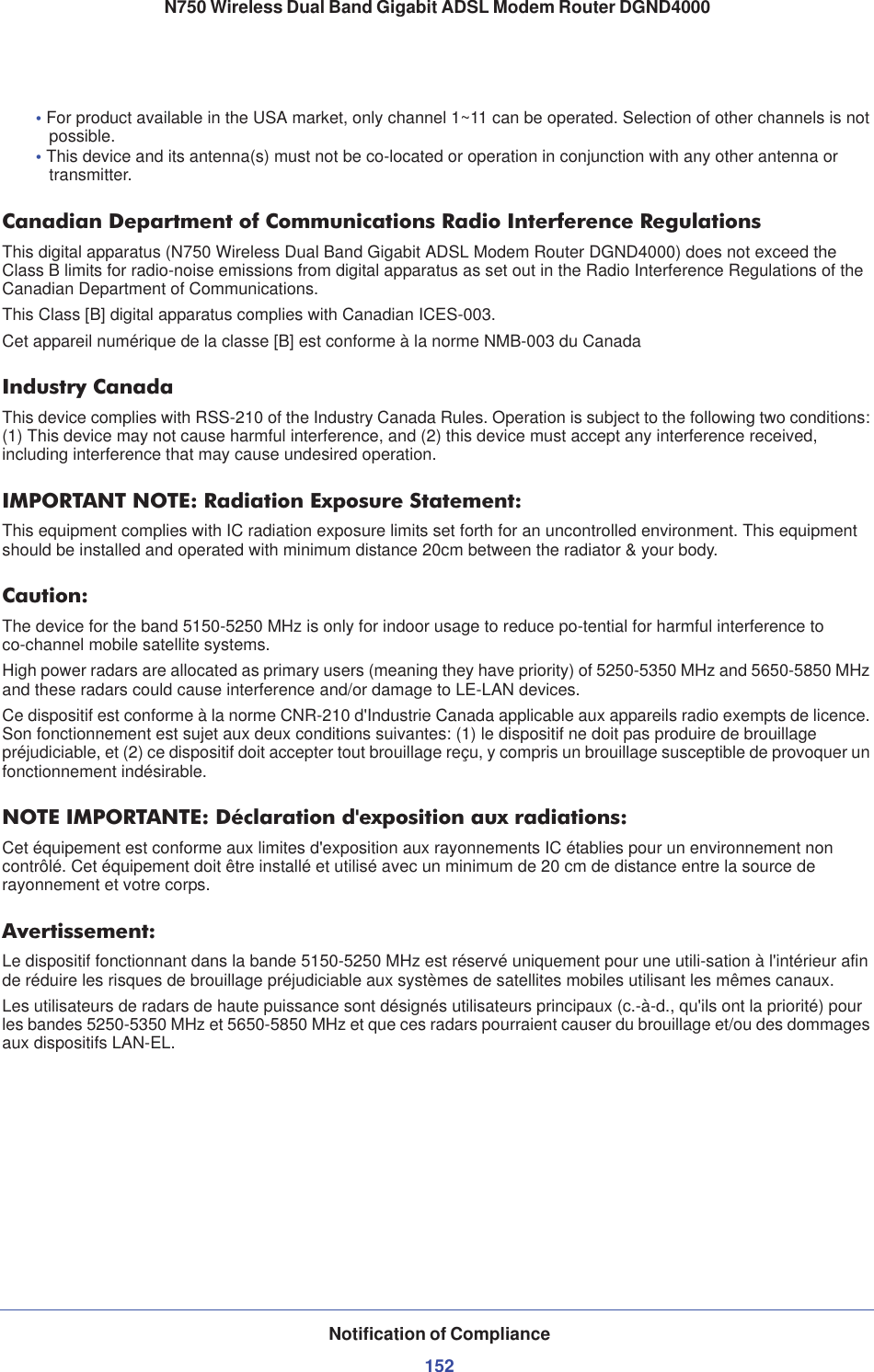 Notification of Compliance152N750 Wireless Dual Band Gigabit ADSL Modem Router DGND4000•For product available in the USA market, only channel 1~11 can be operated. Selection of other channels is not possible.•This device and its antenna(s) must not be co-located or operation in conjunction with any other antenna or transmitter.Canadian Department of Communications Radio Interference RegulationsThis digital apparatus (N750 Wireless Dual Band Gigabit ADSL Modem Router DGND4000) does not exceed the Class B limits for radio-noise emissions from digital apparatus as set out in the Radio Interference Regulations of the Canadian Department of Communications.This Class [B] digital apparatus complies with Canadian ICES-003.Cet appareil numérique de la classe [B] est conforme à la norme NMB-003 du CanadaIndustry CanadaThis device complies with RSS-210 of the Industry Canada Rules. Operation is subject to the following two conditions: (1) This device may not cause harmful interference, and (2) this device must accept any interference received, including interference that may cause undesired operation.IMPORTANT NOTE: Radiation Exposure Statement:This equipment complies with IC radiation exposure limits set forth for an uncontrolled environment. This equipment should be installed and operated with minimum distance 20cm between the radiator &amp; your body.Caution:The device for the band 5150-5250 MHz is only for indoor usage to reduce po-tential for harmful interference to co-channel mobile satellite systems. High power radars are allocated as primary users (meaning they have priority) of 5250-5350 MHz and 5650-5850 MHz and these radars could cause interference and/or damage to LE-LAN devices. Ce dispositif est conforme à la norme CNR-210 d&apos;Industrie Canada applicable aux appareils radio exempts de licence. Son fonctionnement est sujet aux deux conditions suivantes: (1) le dispositif ne doit pas produire de brouillage préjudiciable, et (2) ce dispositif doit accepter tout brouillage reçu, y compris un brouillage susceptible de provoquer un fonctionnement indésirable.NOTE IMPORTANTE: Déclaration d&apos;exposition aux radiations:Cet équipement est conforme aux limites d&apos;exposition aux rayonnements IC établies pour un environnement non contrôlé. Cet équipement doit être installé et utilisé avec un minimum de 20 cm de distance entre la source de rayonnement et votre corps.Avertissement:Le dispositif fonctionnant dans la bande 5150-5250 MHz est réservé uniquement pour une utili-sation à l&apos;intérieur afin de réduire les risques de brouillage préjudiciable aux systèmes de satellites mobiles utilisant les mêmes canaux.Les utilisateurs de radars de haute puissance sont désignés utilisateurs principaux (c.-à-d., qu&apos;ils ont la priorité) pour les bandes 5250-5350 MHz et 5650-5850 MHz et que ces radars pourraient causer du brouillage et/ou des dommages aux dispositifs LAN-EL.