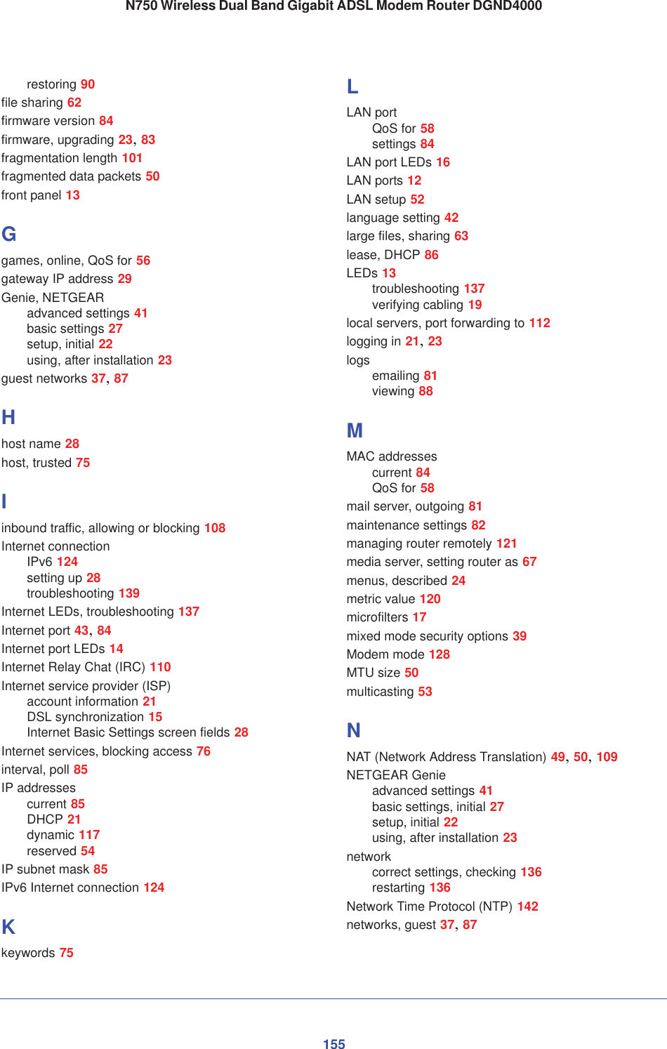 155N750 Wireless Dual Band Gigabit ADSL Modem Router DGND4000restoring 90file sharing 62firmware version 84firmware, upgrading 23,83fragmentation length 101fragmented data packets 50front panel 13Ggames, online, QoS for 56gateway IP address 29Genie, NETGEARadvanced settings 41basic settings 27setup, initial 22using, after installation 23guest networks 37,87Hhost name 28host, trusted 75Iinbound traffic, allowing or blocking 108Internet connectionIPv6 124setting up 28troubleshooting 139Internet LEDs, troubleshooting 137Internet port 43,84Internet port LEDs 14Internet Relay Chat (IRC) 110Internet service provider (ISP)account information 21DSL synchronization 15Internet Basic Settings screen fields 28Internet services, blocking access 76interval, poll 85IP addressescurrent 85DHCP 21dynamic 117reserved 54IP subnet mask 85IPv6 Internet connection 124Kkeywords 75LLAN portQoS for 58settings 84LAN port LEDs 16LAN ports 12LAN setup 52language setting 42large files, sharing 63lease, DHCP 86LEDs 13troubleshooting 137verifying cabling 19local servers, port forwarding to 112logging in 21,23logs emailing 81viewing 88MMAC addressescurrent 84QoS for 58mail server, outgoing 81maintenance settings 82managing router remotely 121media server, setting router as 67menus, described 24metric value 120microfilters 17mixed mode security options 39Modem mode 128MTU size 50multicasting 53NNAT (Network Address Translation) 49,50,109NETGEAR Genieadvanced settings 41basic settings, initial 27setup, initial 22using, after installation 23networkcorrect settings, checking 136restarting 136Network Time Protocol (NTP) 142networks, guest 37,87