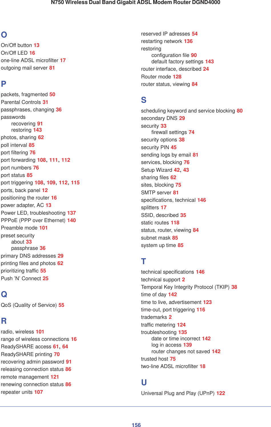 156N750 Wireless Dual Band Gigabit ADSL Modem Router DGND4000OOn/Off button 13On/Off LED 16one-line ADSL microfilter 17outgoing mail server 81Ppackets, fragmented 50Parental Controls 31passphrases, changing 36passwordsrecovering 91restoring 143photos, sharing 62poll interval 85port filtering 76port forwarding 108,111,112port numbers 76port status 85port triggering 108,109,112,115ports, back panel 12positioning the router 16power adapter, AC 13Power LED, troubleshooting 137PPPoE (PPP over Ethernet) 140Preamble mode 101preset securityabout 33passphrase 36primary DNS addresses 29printing files and photos 62prioritizing traffic 55Push ’N’ Connect 25QQoS (Quality of Service) 55Rradio, wireless 101range of wireless connections 16ReadySHARE access 61,64ReadySHARE printing 70recovering admin password 91releasing connection status 86remote management 121renewing connection status 86repeater units 107reserved IP adresses 54restarting network 136restoringconfiguration file 90default factory settings 143router interface, described 24Router mode 128router status, viewing 84Sscheduling keyword and service blocking 80secondary DNS 29security 33firewall settings 74security options 38security PIN 45sending logs by email 81services, blocking 76Setup Wizard 42,43sharing files 62sites, blocking 75SMTP server 81specifications, technical 146splitters 17SSID, described 35static routes 118status, router, viewing 84subnet mask 85system up time 85Ttechnical specifications 146technical support 2Temporal Key Integrity Protocol (TKIP) 38time of day 142time to live, advertisement 123time-out, port triggering 116trademarks 2traffic metering 124troubleshooting 135date or time incorrect 142log in access 139router changes not saved 142trusted host 75two-line ADSL microfilter 18UUniversal Plug and Play (UPnP) 122