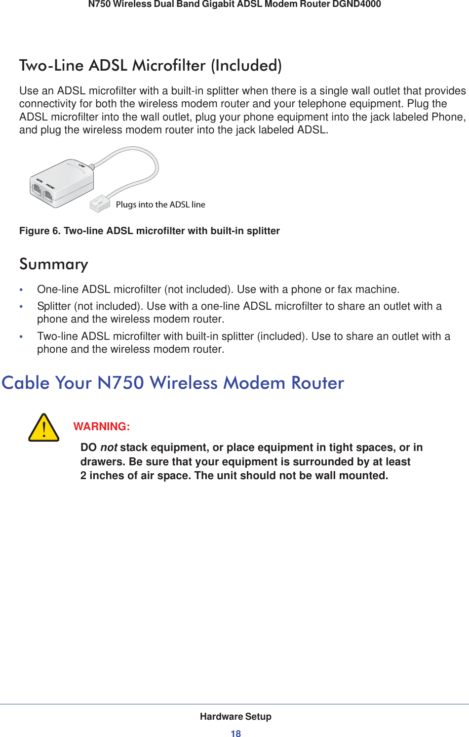 Hardware Setup18N750 Wireless Dual Band Gigabit ADSL Modem Router DGND4000 Two-Line ADSL Microfilter (Included)Use an ADSL microfilter with a built-in splitter when there is a single wall outlet that provides connectivity for both the wireless modem router and your telephone equipment. Plug the ADSL microfilter into the wall outlet, plug your phone equipment into the jack labeled Phone, and plug the wireless modem router into the jack labeled ADSL.Plugs into the ADSL lineFigure 6. Two-line ADSL microfilter with built-in splitterSummary•One-line ADSL microfilter (not included). Use with a phone or fax machine.•Splitter (not included). Use with a one-line ADSL microfilter to share an outlet with a phone and the wireless modem router.•Two-line ADSL microfilter with built-in splitter (included). Use to share an outlet with a phone and the wireless modem router.Cable Your N750 Wireless Modem RouterWARNING:DO not stack equipment, or place equipment in tight spaces, or in drawers. Be sure that your equipment is surrounded by at least 2 inches of air space. The unit should not be wall mounted.