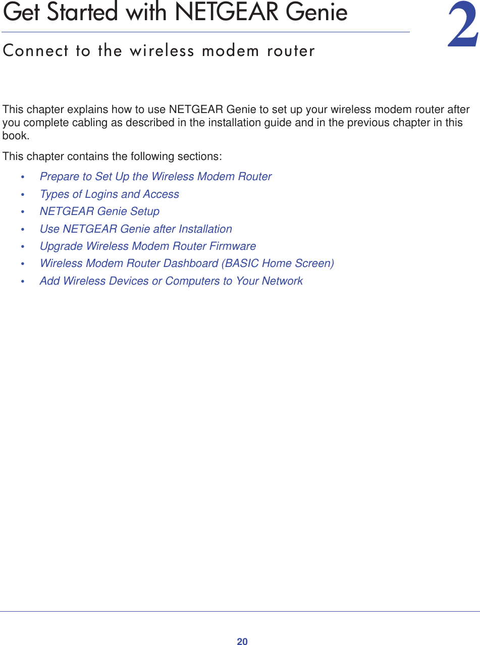 2022.   Get Started with NETGEAR GenieConnect to the wireless modem routerThis chapter explains how to use NETGEAR Genie to set up your wireless modem router after you complete cabling as described in the installation guide and in the previous chapter in this book.This chapter contains the following sections:•Prepare to Set Up the Wireless Modem Router •Types of Logins and Access •NETGEAR Genie Setup •Use NETGEAR Genie after Installation •Upgrade Wireless Modem Router Firmware •Wireless Modem Router Dashboard (BASIC Home Screen) •Add Wireless Devices or Computers to Your Network 