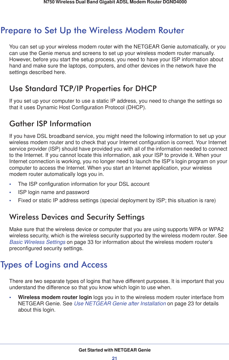 Get Started with NETGEAR Genie21 N750 Wireless Dual Band Gigabit ADSL Modem Router DGND4000Prepare to Set Up the Wireless Modem RouterYou can set up your wireless modem router with the NETGEAR Genie automatically, or you can use the Genie menus and screens to set up your wireless modem router manually. However, before you start the setup process, you need to have your ISP information about hand and make sure the laptops, computers, and other devices in the network have the settings described here.Use Standard TCP/IP Properties for DHCPIf you set up your computer to use a static IP address, you need to change the settings so that it uses Dynamic Host Configuration Protocol (DHCP). Gather ISP InformationIf you have DSL broadband service, you might need the following information to set up your wireless modem router and to check that your Internet configuration is correct. Your Internet service provider (ISP) should have provided you with all of the information needed to connect to the Internet. If you cannot locate this information, ask your ISP to provide it. When your Internet connection is working, you no longer need to launch the ISP’s login program on your computer to access the Internet. When you start an Internet application, your wireless modem router automatically logs you in.•The ISP configuration information for your DSL account•ISP login name and password•Fixed or static IP address settings (special deployment by ISP; this situation is rare)Wireless Devices and Security SettingsMake sure that the wireless device or computer that you are using supports WPA or WPA2 wireless security, which is the wireless security supported by the wireless modem router. See Basic Wireless Settings on page 33 for information about the wireless modem router’s preconfigured security settings.Types of Logins and AccessThere are two separate types of logins that have different purposes. It is important that you understand the difference so that you know which login to use when.•Wireless modem router login logs you in to the wireless modem router interface from NETGEAR Genie. See Use NETGEAR Genie after Installation on page 23 for details about this login.