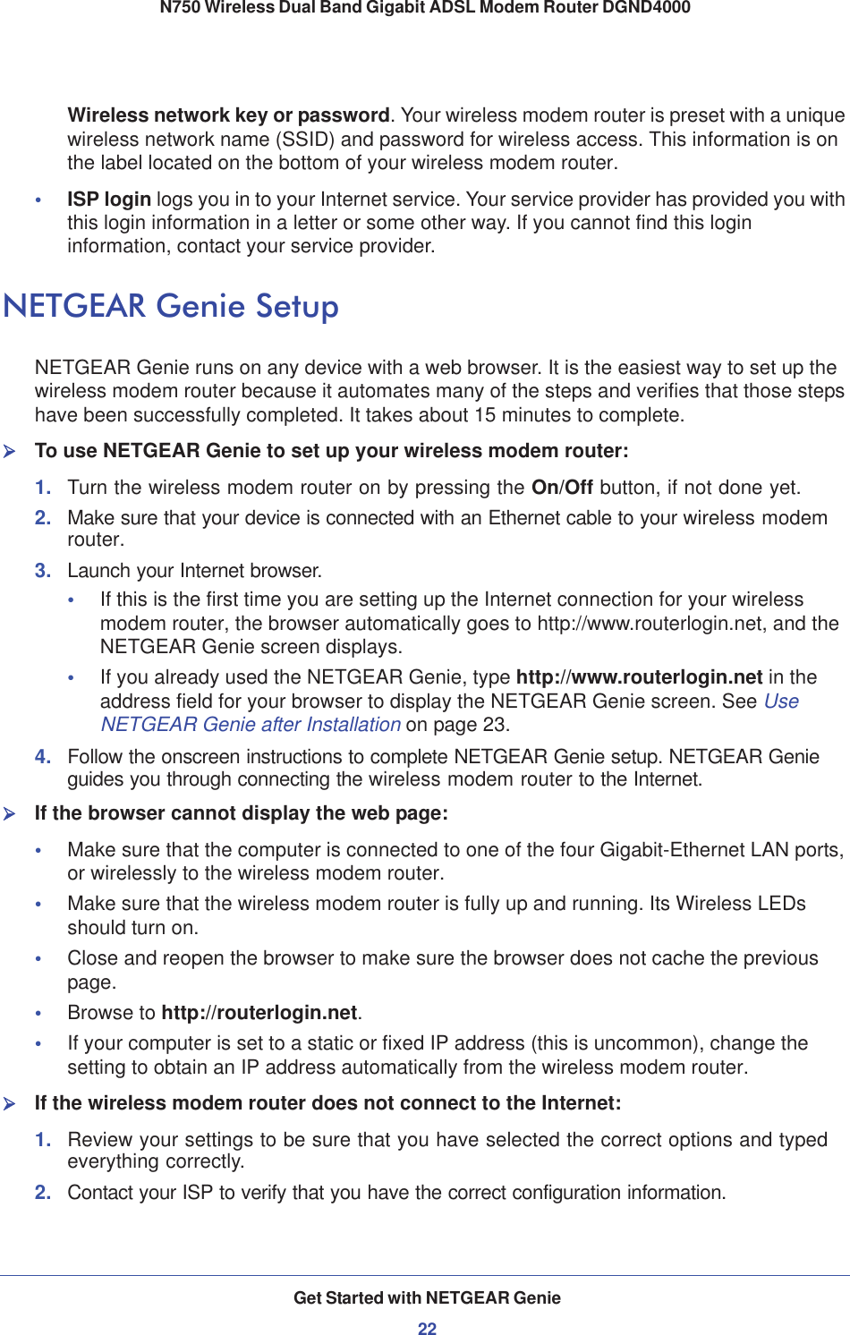 Get Started with NETGEAR Genie22N750 Wireless Dual Band Gigabit ADSL Modem Router DGND4000 Wireless network key or password. Your wireless modem router is preset with a unique wireless network name (SSID) and password for wireless access. This information is on the label located on the bottom of your wireless modem router.•ISP login logs you in to your Internet service. Your service provider has provided you with this login information in a letter or some other way. If you cannot find this login information, contact your service provider.NETGEAR Genie SetupNETGEAR Genie runs on any device with a web browser. It is the easiest way to set up the wireless modem router because it automates many of the steps and verifies that those steps have been successfully completed. It takes about 15 minutes to complete. ¾To use NETGEAR Genie to set up your wireless modem router:1. Turn the wireless modem router on by pressing the On/Off button, if not done yet. 2. Make sure that your device is connected with an Ethernet cable to your wireless modem router.3. Launch your Internet browser.•If this is the first time you are setting up the Internet connection for your wireless modem router, the browser automatically goes to http://www.routerlogin.net, and the NETGEAR Genie screen displays.•If you already used the NETGEAR Genie, type http://www.routerlogin.net in the address field for your browser to display the NETGEAR Genie screen. See UseNETGEAR Genie after Installation on page 23.4. Follow the onscreen instructions to complete NETGEAR Genie setup. NETGEAR Genie guides you through connecting the wireless modem router to the Internet. ¾If the browser cannot display the web page: •Make sure that the computer is connected to one of the four Gigabit-Ethernet LAN ports, or wirelessly to the wireless modem router.•Make sure that the wireless modem router is fully up and running. Its Wireless LEDs should turn on.•Close and reopen the browser to make sure the browser does not cache the previous page.•Browse to http://routerlogin.net.•If your computer is set to a static or fixed IP address (this is uncommon), change the setting to obtain an IP address automatically from the wireless modem router.¾If the wireless modem router does not connect to the Internet:1. Review your settings to be sure that you have selected the correct options and typed everything correctly. 2. Contact your ISP to verify that you have the correct configuration information.