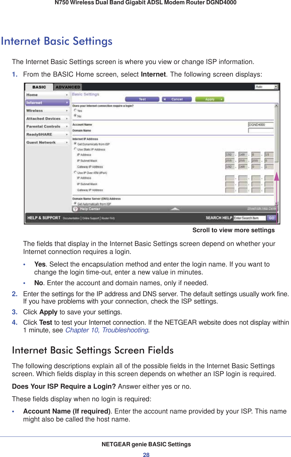 NETGEAR genie BASIC Settings28N750 Wireless Dual Band Gigabit ADSL Modem Router DGND4000 Internet Basic SettingsThe Internet Basic Settings screen is where you view or change ISP information. 1. From the BASIC Home screen, select Internet. The following screen displays:Scroll to view more settingsThe fields that display in the Internet Basic Settings screen depend on whether your Internet connection requires a login.•Yes. Select the encapsulation method and enter the login name. If you want to change the login time-out, enter a new value in minutes.•No. Enter the account and domain names, only if needed.2. Enter the settings for the IP address and DNS server. The default settings usually work fine. If you have problems with your connection, check the ISP settings.3. Click Apply to save your settings.4. Click Test to test your Internet connection. If the NETGEAR website does not display within 1 minute, see Chapter 10, Troubleshooting.Internet Basic Settings Screen FieldsThe following descriptions explain all of the possible fields in the Internet Basic Settings screen. Which fields display in this screen depends on whether an ISP login is required.Does Your ISP Require a Login? Answer either yes or no.These fields display when no login is required:•Account Name (If required). Enter the account name provided by your ISP. This name might also be called the host name.