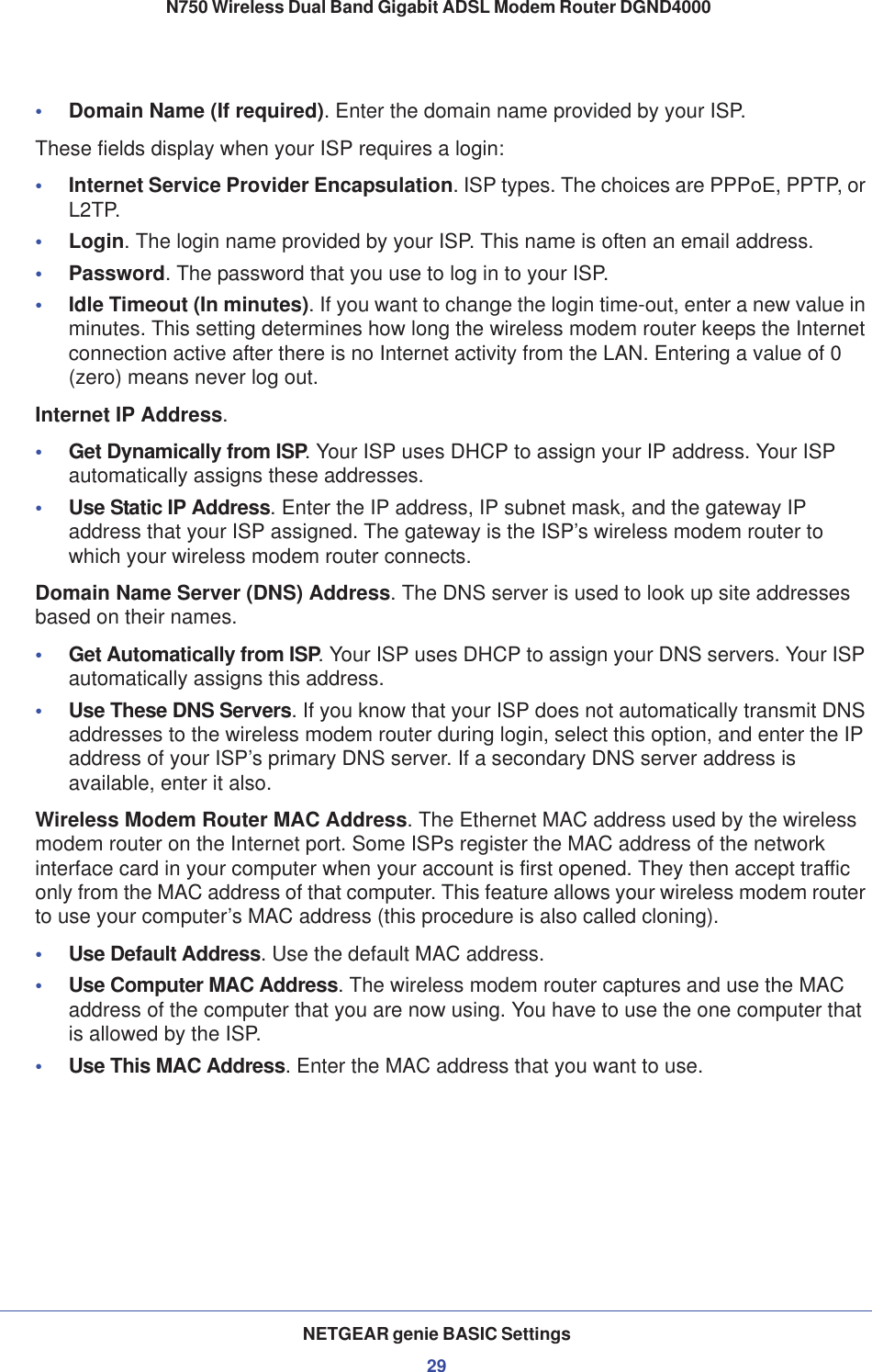 NETGEAR genie BASIC Settings29 N750 Wireless Dual Band Gigabit ADSL Modem Router DGND4000•Domain Name (If required). Enter the domain name provided by your ISP.These fields display when your ISP requires a login:•Internet Service Provider Encapsulation. ISP types. The choices are PPPoE, PPTP, or L2TP.•Login. The login name provided by your ISP. This name is often an email address.•Password. The password that you use to log in to your ISP. •Idle Timeout (In minutes). If you want to change the login time-out, enter a new value in minutes. This setting determines how long the wireless modem router keeps the Internet connection active after there is no Internet activity from the LAN. Entering a value of 0 (zero) means never log out.Internet IP Address.•Get Dynamically from ISP. Your ISP uses DHCP to assign your IP address. Your ISP automatically assigns these addresses.•Use Static IP Address. Enter the IP address, IP subnet mask, and the gateway IP address that your ISP assigned. The gateway is the ISP’s wireless modem router to which your wireless modem router connects.Domain Name Server (DNS) Address. The DNS server is used to look up site addresses based on their names. •Get Automatically from ISP. Your ISP uses DHCP to assign your DNS servers. Your ISP automatically assigns this address. •Use These DNS Servers. If you know that your ISP does not automatically transmit DNS addresses to the wireless modem router during login, select this option, and enter the IP address of your ISP’s primary DNS server. If a secondary DNS server address is available, enter it also.Wireless Modem Router MAC Address. The Ethernet MAC address used by the wireless modem router on the Internet port. Some ISPs register the MAC address of the network interface card in your computer when your account is first opened. They then accept traffic only from the MAC address of that computer. This feature allows your wireless modem router to use your computer’s MAC address (this procedure is also called cloning). •Use Default Address. Use the default MAC address.•Use Computer MAC Address. The wireless modem router captures and use the MAC address of the computer that you are now using. You have to use the one computer that is allowed by the ISP.•Use This MAC Address. Enter the MAC address that you want to use.