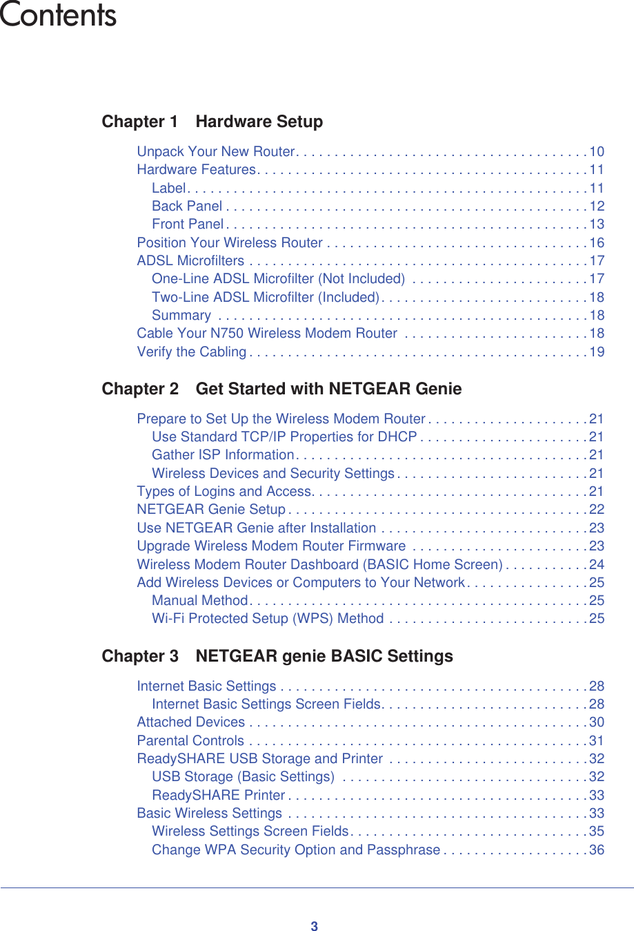 3ContentsChapter 1 Hardware SetupUnpack Your New Router. . . . . . . . . . . . . . . . . . . . . . . . . . . . . . . . . . . . . .10Hardware Features. . . . . . . . . . . . . . . . . . . . . . . . . . . . . . . . . . . . . . . . . . .11Label. . . . . . . . . . . . . . . . . . . . . . . . . . . . . . . . . . . . . . . . . . . . . . . . . . . . 11Back Panel . . . . . . . . . . . . . . . . . . . . . . . . . . . . . . . . . . . . . . . . . . . . . . . 12Front Panel. . . . . . . . . . . . . . . . . . . . . . . . . . . . . . . . . . . . . . . . . . . . . . .13Position Your Wireless Router . . . . . . . . . . . . . . . . . . . . . . . . . . . . . . . . . . 16ADSL Microfilters . . . . . . . . . . . . . . . . . . . . . . . . . . . . . . . . . . . . . . . . . . . . 17One-Line ADSL Microfilter (Not Included)  . . . . . . . . . . . . . . . . . . . . . . . 17Two-Line ADSL Microfilter (Included). . . . . . . . . . . . . . . . . . . . . . . . . . . 18Summary  . . . . . . . . . . . . . . . . . . . . . . . . . . . . . . . . . . . . . . . . . . . . . . . .18Cable Your N750 Wireless Modem Router  . . . . . . . . . . . . . . . . . . . . . . . . 18Verify the Cabling . . . . . . . . . . . . . . . . . . . . . . . . . . . . . . . . . . . . . . . . . . . . 19Chapter 2 Get Started with NETGEAR GeniePrepare to Set Up the Wireless Modem Router . . . . . . . . . . . . . . . . . . . . .21Use Standard TCP/IP Properties for DHCP . . . . . . . . . . . . . . . . . . . . . .21Gather ISP Information. . . . . . . . . . . . . . . . . . . . . . . . . . . . . . . . . . . . . .21Wireless Devices and Security Settings. . . . . . . . . . . . . . . . . . . . . . . . .21Types of Logins and Access. . . . . . . . . . . . . . . . . . . . . . . . . . . . . . . . . . . . 21NETGEAR Genie Setup . . . . . . . . . . . . . . . . . . . . . . . . . . . . . . . . . . . . . . .22Use NETGEAR Genie after Installation . . . . . . . . . . . . . . . . . . . . . . . . . . .23Upgrade Wireless Modem Router Firmware  . . . . . . . . . . . . . . . . . . . . . . . 23Wireless Modem Router Dashboard (BASIC Home Screen) . . . . . . . . . . . 24Add Wireless Devices or Computers to Your Network. . . . . . . . . . . . . . . .25Manual Method. . . . . . . . . . . . . . . . . . . . . . . . . . . . . . . . . . . . . . . . . . . .25Wi-Fi Protected Setup (WPS) Method . . . . . . . . . . . . . . . . . . . . . . . . . .25Chapter 3 NETGEAR genie BASIC SettingsInternet Basic Settings . . . . . . . . . . . . . . . . . . . . . . . . . . . . . . . . . . . . . . . . 28Internet Basic Settings Screen Fields. . . . . . . . . . . . . . . . . . . . . . . . . . . 28Attached Devices . . . . . . . . . . . . . . . . . . . . . . . . . . . . . . . . . . . . . . . . . . . .30Parental Controls . . . . . . . . . . . . . . . . . . . . . . . . . . . . . . . . . . . . . . . . . . . . 31ReadySHARE USB Storage and Printer  . . . . . . . . . . . . . . . . . . . . . . . . . .32USB Storage (Basic Settings)  . . . . . . . . . . . . . . . . . . . . . . . . . . . . . . . .32ReadySHARE Printer . . . . . . . . . . . . . . . . . . . . . . . . . . . . . . . . . . . . . . . 33Basic Wireless Settings . . . . . . . . . . . . . . . . . . . . . . . . . . . . . . . . . . . . . . . 33Wireless Settings Screen Fields. . . . . . . . . . . . . . . . . . . . . . . . . . . . . . .35Change WPA Security Option and Passphrase . . . . . . . . . . . . . . . . . . . 36