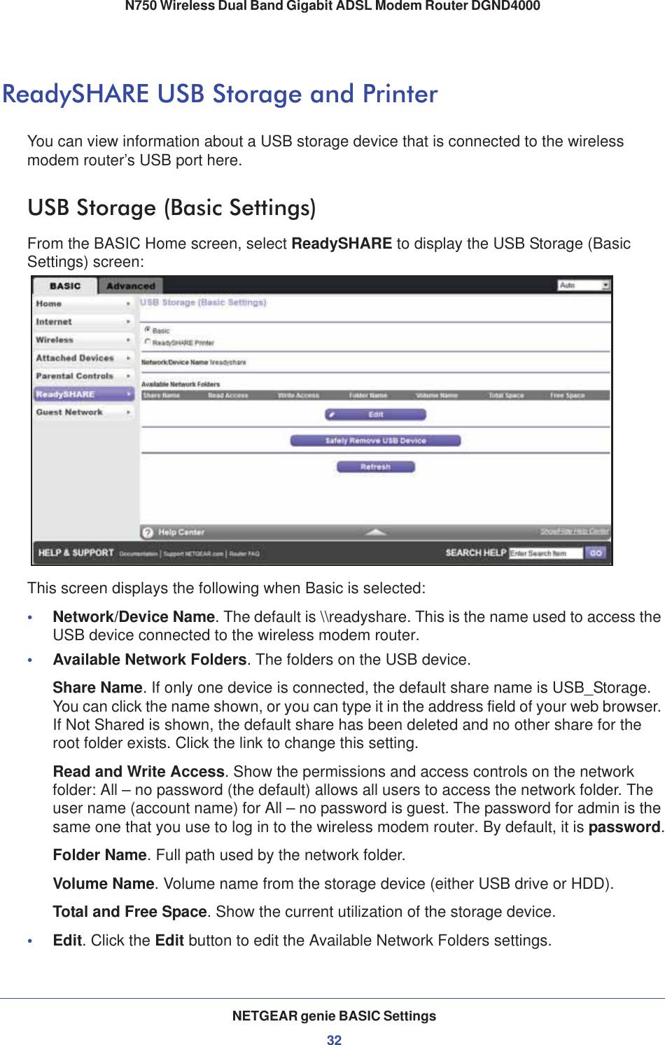 NETGEAR genie BASIC Settings32N750 Wireless Dual Band Gigabit ADSL Modem Router DGND4000 ReadySHARE USB Storage and PrinterYou can view information about a USB storage device that is connected to the wireless modem router’s USB port here. USB Storage (Basic Settings)From the BASIC Home screen, select ReadySHARE to display the USB Storage (Basic Settings) screen:This screen displays the following when Basic is selected:•Network/Device Name. The default is \\readyshare. This is the name used to access the USB device connected to the wireless modem router.•Available Network Folders. The folders on the USB device.Share Name. If only one device is connected, the default share name is USB_Storage. You can click the name shown, or you can type it in the address field of your web browser. If Not Shared is shown, the default share has been deleted and no other share for the root folder exists. Click the link to change this setting.Read and Write Access. Show the permissions and access controls on the network folder: All – no password (the default) allows all users to access the network folder. The user name (account name) for All – no password is guest. The password for admin is the same one that you use to log in to the wireless modem router. By default, it is password.Folder Name. Full path used by the network folder. Volume Name. Volume name from the storage device (either USB drive or HDD).Total and Free Space. Show the current utilization of the storage device.•Edit. Click the Edit button to edit the Available Network Folders settings.