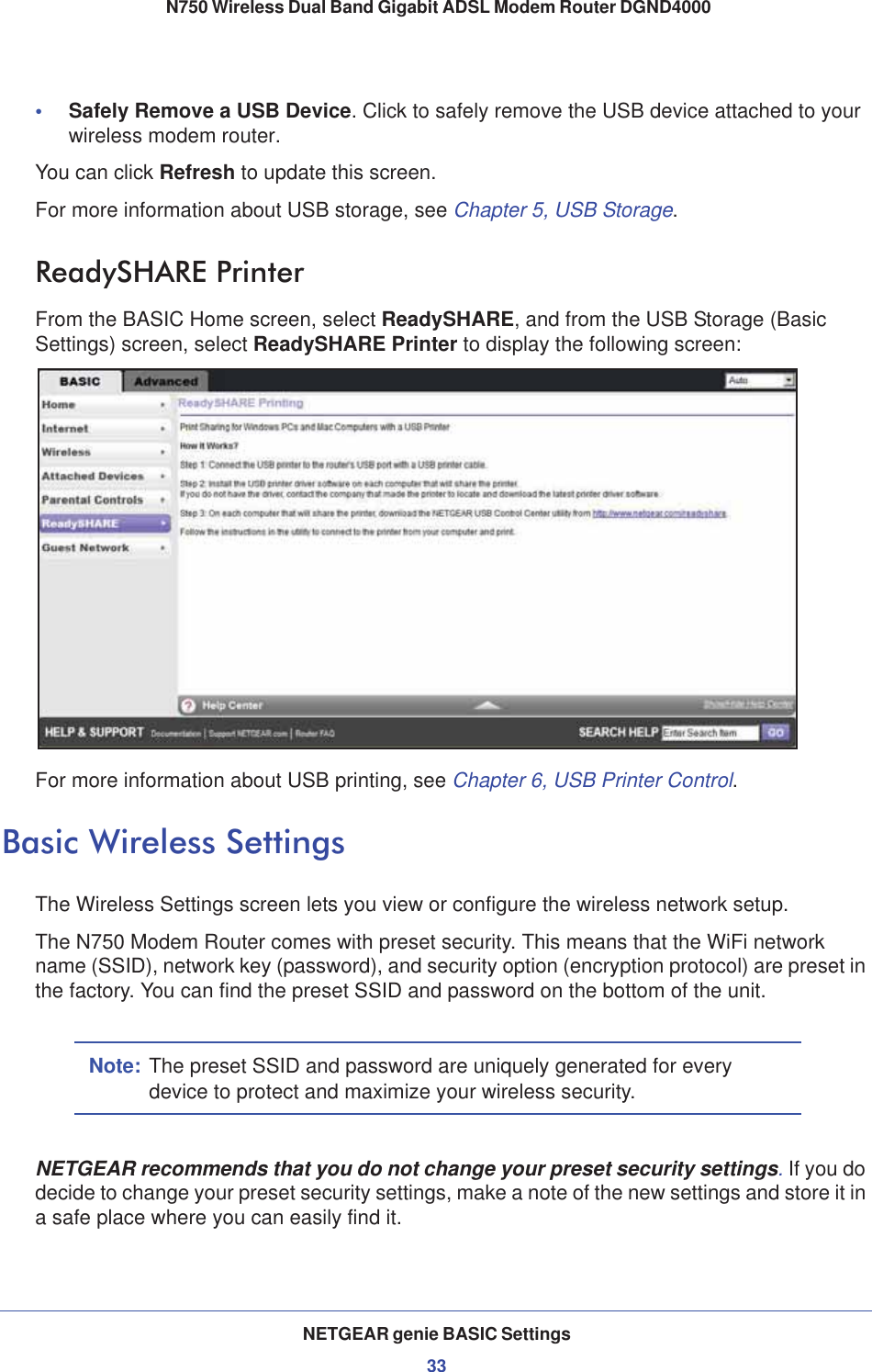 NETGEAR genie BASIC Settings33 N750 Wireless Dual Band Gigabit ADSL Modem Router DGND4000•Safely Remove a USB Device. Click to safely remove the USB device attached to your wireless modem router.You can click Refresh to update this screen.For more information about USB storage, see Chapter 5, USB Storage.ReadySHARE PrinterFrom the BASIC Home screen, select ReadySHARE, and from the USB Storage (Basic Settings) screen, select ReadySHARE Printer to display the following screen:For more information about USB printing, see Chapter 6, USB Printer Control.Basic Wireless SettingsThe Wireless Settings screen lets you view or configure the wireless network setup.The N750 Modem Router comes with preset security. This means that the WiFi network name (SSID), network key (password), and security option (encryption protocol) are preset in the factory. You can find the preset SSID and password on the bottom of the unit. Note: The preset SSID and password are uniquely generated for every device to protect and maximize your wireless security.NETGEAR recommends that you do not change your preset security settings.If you do decide to change your preset security settings, make a note of the new settings and store it in a safe place where you can easily find it.