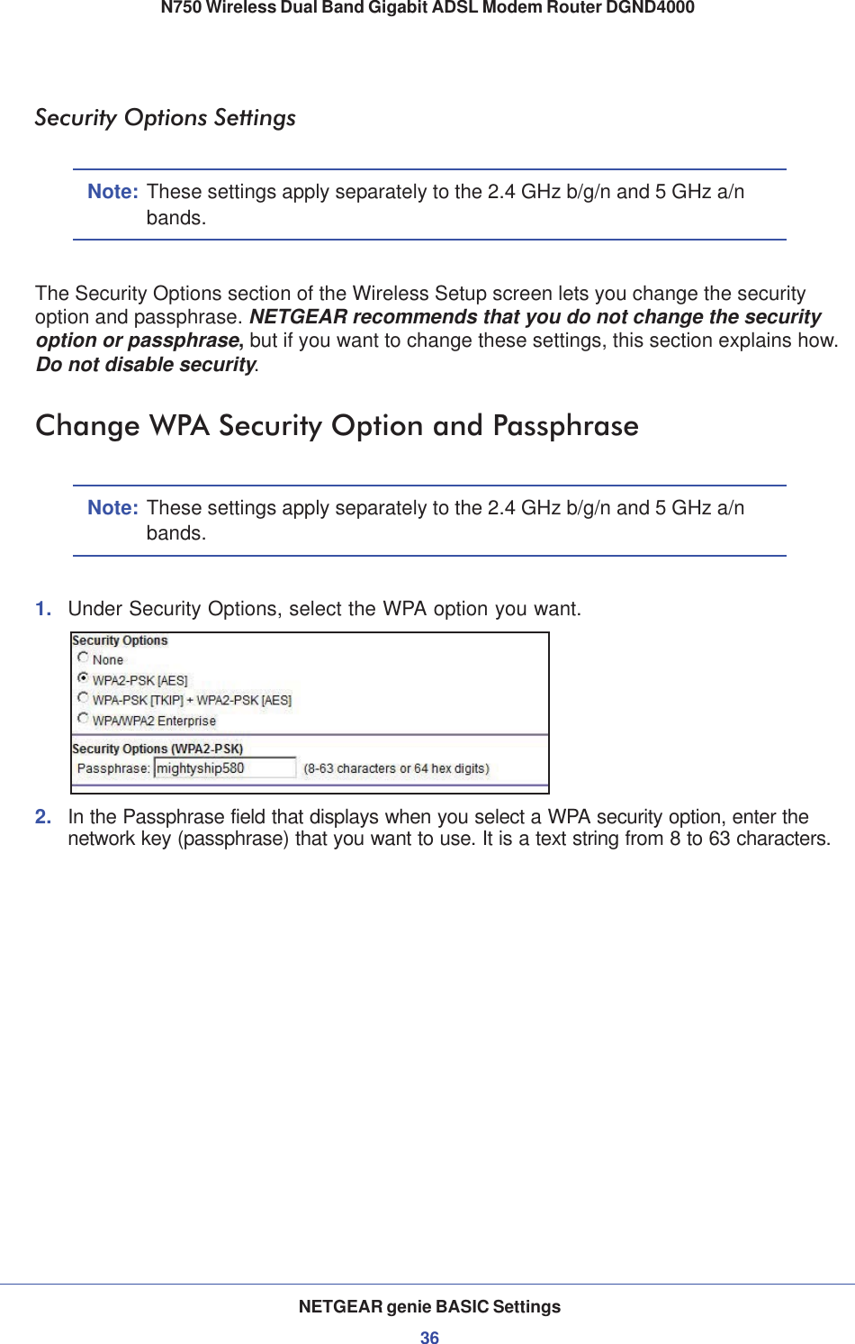NETGEAR genie BASIC Settings36N750 Wireless Dual Band Gigabit ADSL Modem Router DGND4000 Security Options SettingsNote: These settings apply separately to the 2.4 GHz b/g/n and 5 GHz a/n bands.The Security Options section of the Wireless Setup screen lets you change the security option and passphrase. NETGEAR recommends that you do not change the security option or passphrase,but if you want to change these settings, this section explains how. Do not disable security.Change WPA Security Option and PassphraseNote: These settings apply separately to the 2.4 GHz b/g/n and 5 GHz a/n bands.1. Under Security Options, select the WPA option you want.2. In the Passphrase field that displays when you select a WPA security option, enter the network key (passphrase) that you want to use. It is a text string from 8 to 63 characters.