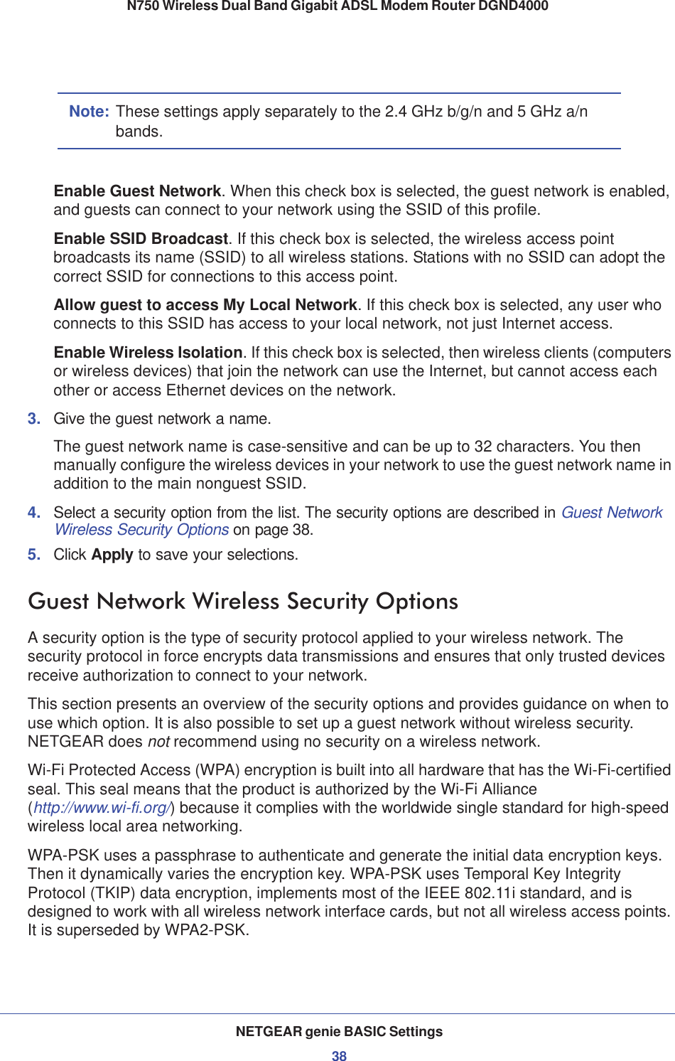 NETGEAR genie BASIC Settings38N750 Wireless Dual Band Gigabit ADSL Modem Router DGND4000 Note: These settings apply separately to the 2.4 GHz b/g/n and 5 GHz a/n bands.Enable Guest Network. When this check box is selected, the guest network is enabled, and guests can connect to your network using the SSID of this profile.Enable SSID Broadcast. If this check box is selected, the wireless access point broadcasts its name (SSID) to all wireless stations. Stations with no SSID can adopt the correct SSID for connections to this access point.Allow guest to access My Local Network. If this check box is selected, any user who connects to this SSID has access to your local network, not just Internet access.Enable Wireless Isolation. If this check box is selected, then wireless clients (computers or wireless devices) that join the network can use the Internet, but cannot access each other or access Ethernet devices on the network.3. Give the guest network a name.The guest network name is case-sensitive and can be up to 32 characters. You then manually configure the wireless devices in your network to use the guest network name in addition to the main nonguest SSID. 4. Select a security option from the list. The security options are described in Guest Network Wireless Security Options on page 38.5. Click Apply to save your selections.Guest Network Wireless Security OptionsA security option is the type of security protocol applied to your wireless network. The security protocol in force encrypts data transmissions and ensures that only trusted devices receive authorization to connect to your network. This section presents an overview of the security options and provides guidance on when to use which option. It is also possible to set up a guest network without wireless security. NETGEAR does not recommend using no security on a wireless network.Wi-Fi Protected Access (WPA) encryption is built into all hardware that has the Wi-Fi-certified seal. This seal means that the product is authorized by the Wi-Fi Alliance (http://www.wi-fi.org/) because it complies with the worldwide single standard for high-speed wireless local area networking. WPA-PSK uses a passphrase to authenticate and generate the initial data encryption keys. Then it dynamically varies the encryption key. WPA-PSK uses Temporal Key Integrity Protocol (TKIP) data encryption, implements most of the IEEE 802.11i standard, and is designed to work with all wireless network interface cards, but not all wireless access points. It is superseded by WPA2-PSK.