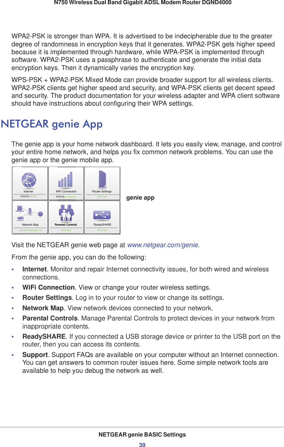 NETGEAR genie BASIC Settings39 N750 Wireless Dual Band Gigabit ADSL Modem Router DGND4000WPA2-PSK is stronger than WPA. It is advertised to be indecipherable due to the greater degree of randomness in encryption keys that it generates. WPA2-PSK gets higher speed because it is implemented through hardware, while WPA-PSK is implemented through software. WPA2-PSK uses a passphrase to authenticate and generate the initial data encryption keys. Then it dynamically varies the encryption key. WPS-PSK + WPA2-PSK Mixed Mode can provide broader support for all wireless clients. WPA2-PSK clients get higher speed and security, and WPA-PSK clients get decent speed and security. The product documentation for your wireless adapter and WPA client software should have instructions about configuring their WPA settings.NETGEAR genie AppThe genie app is your home network dashboard. It lets you easily view, manage, and control your entire home network, and helps you fix common network problems. You can use the genie app or the genie mobile app.InternetSTATUS GOOD Network MapNumber of devices 16 Parental ControlsWiFi ConnectionSTATUS ConnectedRouter SettingsClick hereReadySHAREClick hereClick heregenie appVisit the NETGEAR genie web page at www.netgear.com/genie.From the genie app, you can do the following: •Internet. Monitor and repair Internet connectivity issues, for both wired and wireless connections.•WiFi Connection. View or change your router wireless settings.•Router Settings. Log in to your router to view or change its settings.•Network Map. View network devices connected to your network.•Parental Controls. Manage Parental Controls to protect devices in your network from inappropriate contents.•ReadySHARE. If you connected a USB storage device or printer to the USB port on the router, then you can access its contents.•Support. Support FAQs are available on your computer without an Internet connection. You can get answers to common router issues here. Some simple network tools are available to help you debug the network as well. 