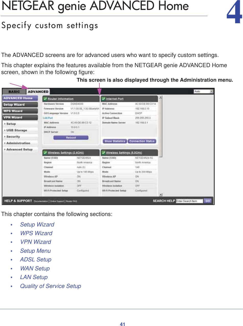 4144.   NETGEAR genie ADVANCED HomeSpecify custom settingsThe ADVANCED screens are for advanced users who want to specify custom settings. This chapter explains the features available from the NETGEAR genie ADVANCED Home screen, shown in the following figure:This screen is also displayed through the Administration menu.This chapter contains the following sections:•Setup Wizard •WPS Wizard •VPN Wizard •Setup Menu •ADSL Setup •WAN Setup •LAN Setup •Quality of Service Setup 