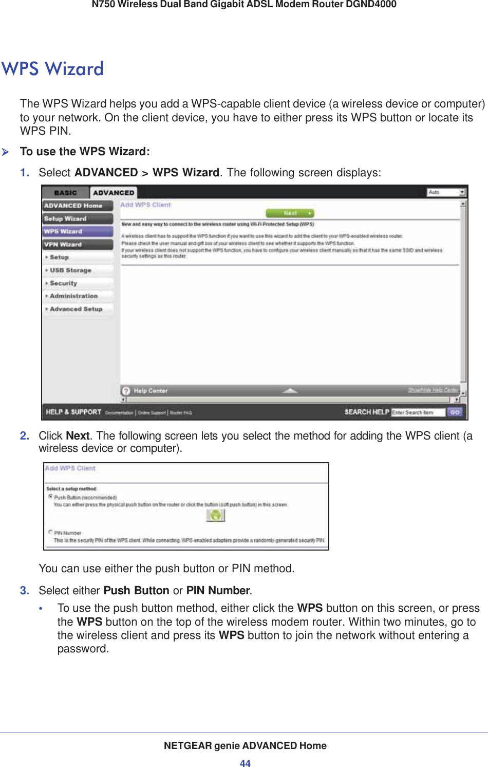 NETGEAR genie ADVANCED Home44N750 Wireless Dual Band Gigabit ADSL Modem Router DGND4000 WPS WizardThe WPS Wizard helps you add a WPS-capable client device (a wireless device or computer) to your network. On the client device, you have to either press its WPS button or locate its WPS PIN.¾To use the WPS Wizard:1. Select ADVANCED &gt; WPS Wizard. The following screen displays:2. Click Next.The following screen lets you select the method for adding the WPS client (a wireless device or computer).You can use either the push button or PIN method. 3. Select either Push Button or PIN Number.•To use the push button method, either click the WPS button on this screen, or press the WPS button on the top of the wireless modem router. Within two minutes, go to the wireless client and press its WPS button to join the network without entering a password.