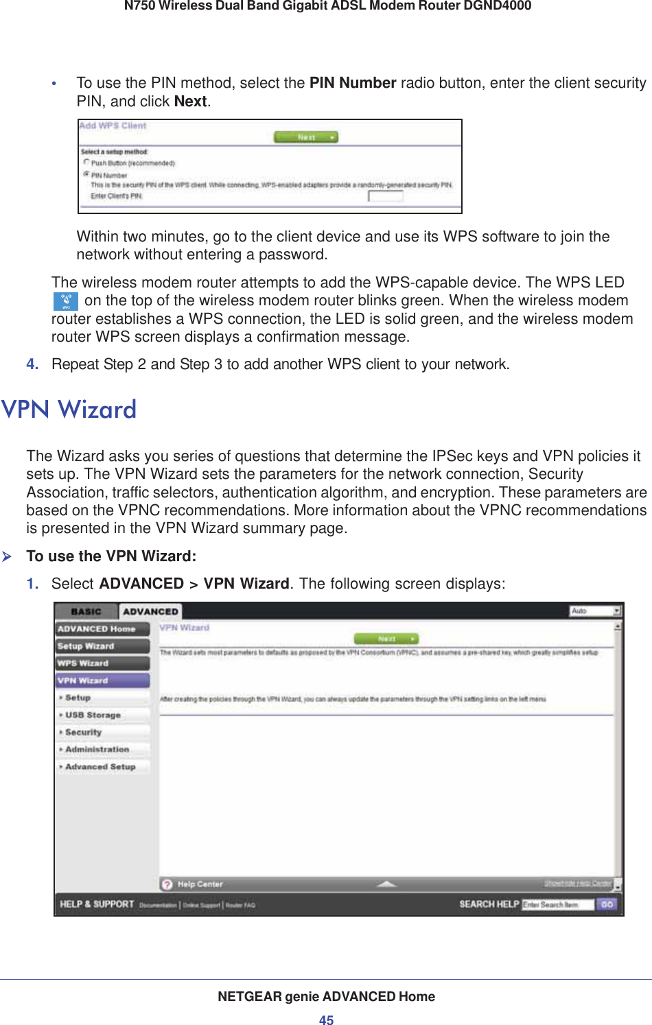 NETGEAR genie ADVANCED Home45 N750 Wireless Dual Band Gigabit ADSL Modem Router DGND4000•To use the PIN method, select the PIN Number radio button, enter the client security PIN, and click Next.Within two minutes, go to the client device and use its WPS software to join the network without entering a password.The wireless modem router attempts to add the WPS-capable device. The WPS LED  on the top of the wireless modem router blinks green. When the wireless modem router establishes a WPS connection, the LED is solid green, and the wireless modem router WPS screen displays a confirmation message. 4. Repeat Step 2 and Step 3 to add another WPS client to your network.VPN WizardThe Wizard asks you series of questions that determine the IPSec keys and VPN policies it sets up. The VPN Wizard sets the parameters for the network connection, Security Association, traffic selectors, authentication algorithm, and encryption. These parameters are based on the VPNC recommendations. More information about the VPNC recommendations is presented in the VPN Wizard summary page.¾To use the VPN Wizard:1. Select ADVANCED &gt; VPN Wizard. The following screen displays: