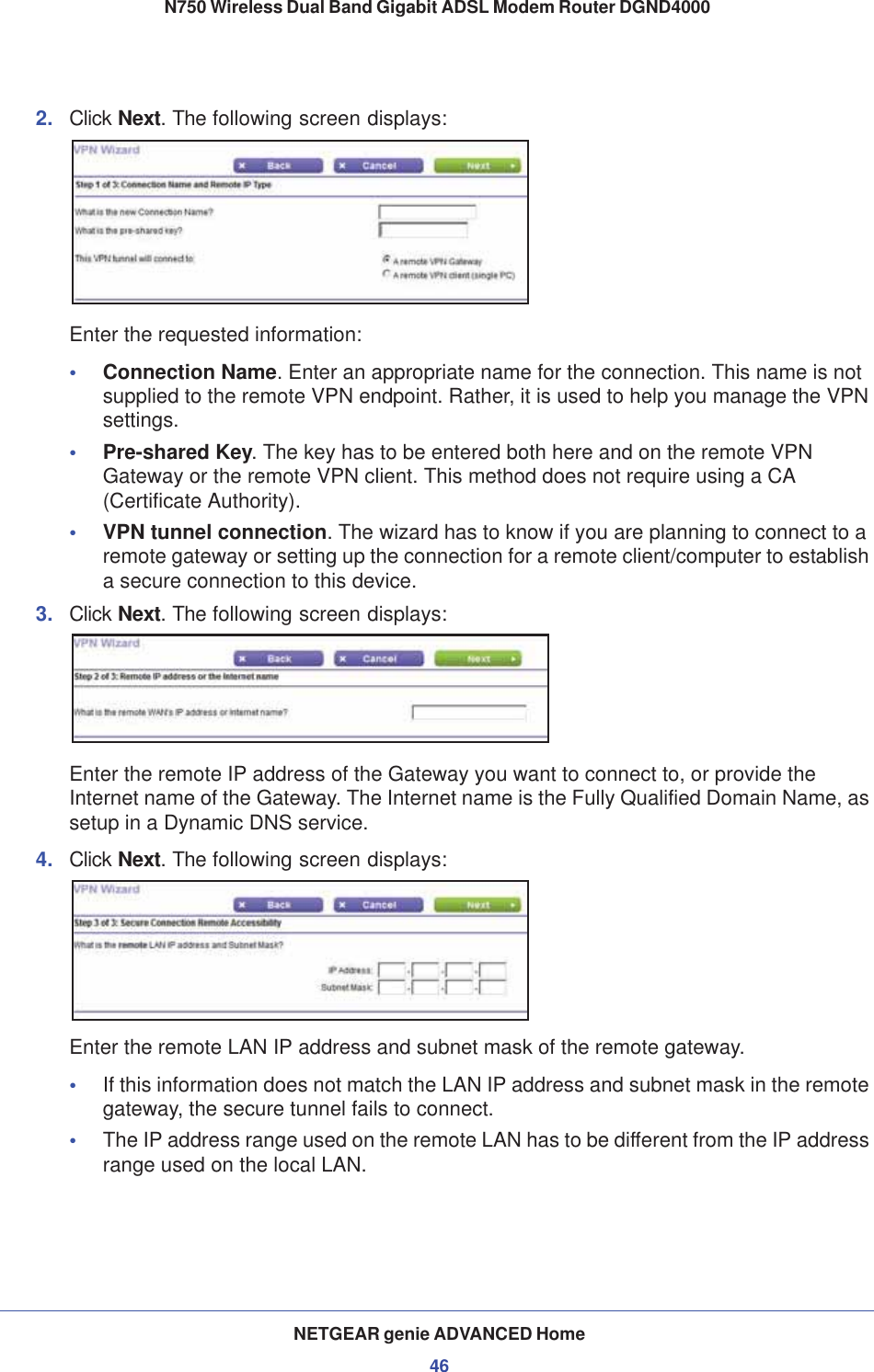 NETGEAR genie ADVANCED Home46N750 Wireless Dual Band Gigabit ADSL Modem Router DGND4000 2. Click Next. The following screen displays:Enter the requested information:•Connection Name. Enter an appropriate name for the connection. This name is not supplied to the remote VPN endpoint. Rather, it is used to help you manage the VPN settings.•Pre-shared Key. The key has to be entered both here and on the remote VPN Gateway or the remote VPN client. This method does not require using a CA (Certificate Authority).•VPN tunnel connection. The wizard has to know if you are planning to connect to a remote gateway or setting up the connection for a remote client/computer to establish a secure connection to this device.3. Click Next. The following screen displays:Enter the remote IP address of the Gateway you want to connect to, or provide the Internet name of the Gateway. The Internet name is the Fully Qualified Domain Name, as setup in a Dynamic DNS service.4. Click Next. The following screen displays:Enter the remote LAN IP address and subnet mask of the remote gateway.•If this information does not match the LAN IP address and subnet mask in the remote gateway, the secure tunnel fails to connect.•The IP address range used on the remote LAN has to be different from the IP address range used on the local LAN.