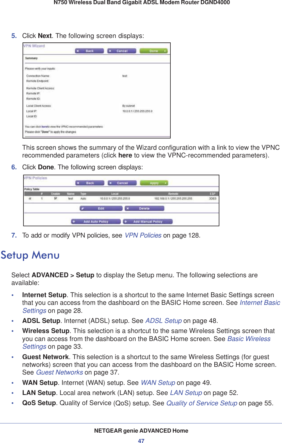 NETGEAR genie ADVANCED Home47 N750 Wireless Dual Band Gigabit ADSL Modem Router DGND40005. Click Next. The following screen displays:This screen shows the summary of the Wizard configuration with a link to view the VPNC recommended parameters (click here to view the VPNC-recommended parameters).6. Click Done. The following screen displays:7. To add or modify VPN policies, see VPN Policies on page 128.Setup MenuSelect ADVANCED &gt; Setup to display the Setup menu. The following selections are available:•Internet Setup.This selection is a shortcut to the same Internet Basic Settings screen that you can access from the dashboard on the BASIC Home screen. See Internet Basic Settings on page 28.•ADSL Setup. Internet (ADSL) setup. See ADSL Setup on page 48.•Wireless Setup. This selection is a shortcut to the same Wireless Settings screen that you can access from the dashboard on the BASIC Home screen. See Basic Wireless Settings on page 33.•Guest Network. This selection is a shortcut to the same Wireless Settings (for guest networks) screen that you can access from the dashboard on the BASIC Home screen. See Guest Networks on page 37.•WAN Setup. Internet (WAN) setup. See WAN Setup on page 49.•LAN Setup. Local area network (LAN) setup. See LAN Setup on page 52.•QoS Setup. Quality of Service (QoS) setup. See Quality of Service Setup on page 55.