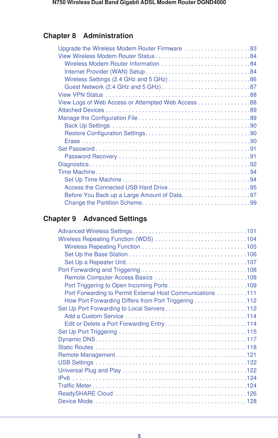 5N750 Wireless Dual Band Gigabit ADSL Modem Router DGND4000Chapter 8 AdministrationUpgrade the Wireless Modem Router Firmware  . . . . . . . . . . . . . . . . . . . .83View Wireless Modem Router Status . . . . . . . . . . . . . . . . . . . . . . . . . . . . .84Wireless Modem Router Information  . . . . . . . . . . . . . . . . . . . . . . . . . . .84Internet Provider (WAN) Setup. . . . . . . . . . . . . . . . . . . . . . . . . . . . . . . .84Wireless Settings (2.4 GHz and 5 GHz) . . . . . . . . . . . . . . . . . . . . . . . . .86Guest Network (2.4 GHz and 5 GHz) . . . . . . . . . . . . . . . . . . . . . . . . . . .87View VPN Status  . . . . . . . . . . . . . . . . . . . . . . . . . . . . . . . . . . . . . . . . . . . .88View Logs of Web Access or Attempted Web Access . . . . . . . . . . . . . . . .88Attached Devices . . . . . . . . . . . . . . . . . . . . . . . . . . . . . . . . . . . . . . . . . . . .89Manage the Configuration File . . . . . . . . . . . . . . . . . . . . . . . . . . . . . . . . . .89Back Up Settings  . . . . . . . . . . . . . . . . . . . . . . . . . . . . . . . . . . . . . . . . . .90Restore Configuration Settings. . . . . . . . . . . . . . . . . . . . . . . . . . . . . . . .90Erase  . . . . . . . . . . . . . . . . . . . . . . . . . . . . . . . . . . . . . . . . . . . . . . . . . . .90Set Password . . . . . . . . . . . . . . . . . . . . . . . . . . . . . . . . . . . . . . . . . . . . . . .91Password Recovery . . . . . . . . . . . . . . . . . . . . . . . . . . . . . . . . . . . . . . . .91Diagnostics. . . . . . . . . . . . . . . . . . . . . . . . . . . . . . . . . . . . . . . . . . . . . . . . .92Time Machine. . . . . . . . . . . . . . . . . . . . . . . . . . . . . . . . . . . . . . . . . . . . . . .94Set Up Time Machine . . . . . . . . . . . . . . . . . . . . . . . . . . . . . . . . . . . . . . .94Access the Connected USB Hard Drive . . . . . . . . . . . . . . . . . . . . . . . . .95Before You Back up a Large Amount of Data. . . . . . . . . . . . . . . . . . . . .97Change the Partition Scheme. . . . . . . . . . . . . . . . . . . . . . . . . . . . . . . . .99Chapter 9 Advanced SettingsAdvanced Wireless Settings. . . . . . . . . . . . . . . . . . . . . . . . . . . . . . . . . . .101Wireless Repeating Function (WDS) . . . . . . . . . . . . . . . . . . . . . . . . . . . .104Wireless Repeating Function . . . . . . . . . . . . . . . . . . . . . . . . . . . . . . . .105Set Up the Base Station . . . . . . . . . . . . . . . . . . . . . . . . . . . . . . . . . . . .106Set Up a Repeater Unit. . . . . . . . . . . . . . . . . . . . . . . . . . . . . . . . . . . . .107Port Forwarding and Triggering . . . . . . . . . . . . . . . . . . . . . . . . . . . . . . . .108Remote Computer Access Basics  . . . . . . . . . . . . . . . . . . . . . . . . . . . .108Port Triggering to Open Incoming Ports . . . . . . . . . . . . . . . . . . . . . . . .109Port Forwarding to Permit External Host Communications  . . . . . . . . .111How Port Forwarding Differs from Port Triggering . . . . . . . . . . . . . . . .112Set Up Port Forwarding to Local Servers. . . . . . . . . . . . . . . . . . . . . . . . .112Add a Custom Service . . . . . . . . . . . . . . . . . . . . . . . . . . . . . . . . . . . . .114Edit or Delete a Port Forwarding Entry. . . . . . . . . . . . . . . . . . . . . . . . .114Set Up Port Triggering . . . . . . . . . . . . . . . . . . . . . . . . . . . . . . . . . . . . . . .115Dynamic DNS. . . . . . . . . . . . . . . . . . . . . . . . . . . . . . . . . . . . . . . . . . . . . .117Static Routes  . . . . . . . . . . . . . . . . . . . . . . . . . . . . . . . . . . . . . . . . . . . . . .118Remote Management. . . . . . . . . . . . . . . . . . . . . . . . . . . . . . . . . . . . . . . .121USB Settings  . . . . . . . . . . . . . . . . . . . . . . . . . . . . . . . . . . . . . . . . . . . . . .122Universal Plug and Play . . . . . . . . . . . . . . . . . . . . . . . . . . . . . . . . . . . . . .122IPv6  . . . . . . . . . . . . . . . . . . . . . . . . . . . . . . . . . . . . . . . . . . . . . . . . . . . . .124Traffic Meter . . . . . . . . . . . . . . . . . . . . . . . . . . . . . . . . . . . . . . . . . . . . . . .124ReadySHARE Cloud  . . . . . . . . . . . . . . . . . . . . . . . . . . . . . . . . . . . . . . . .126Device Mode. . . . . . . . . . . . . . . . . . . . . . . . . . . . . . . . . . . . . . . . . . . . . . .128