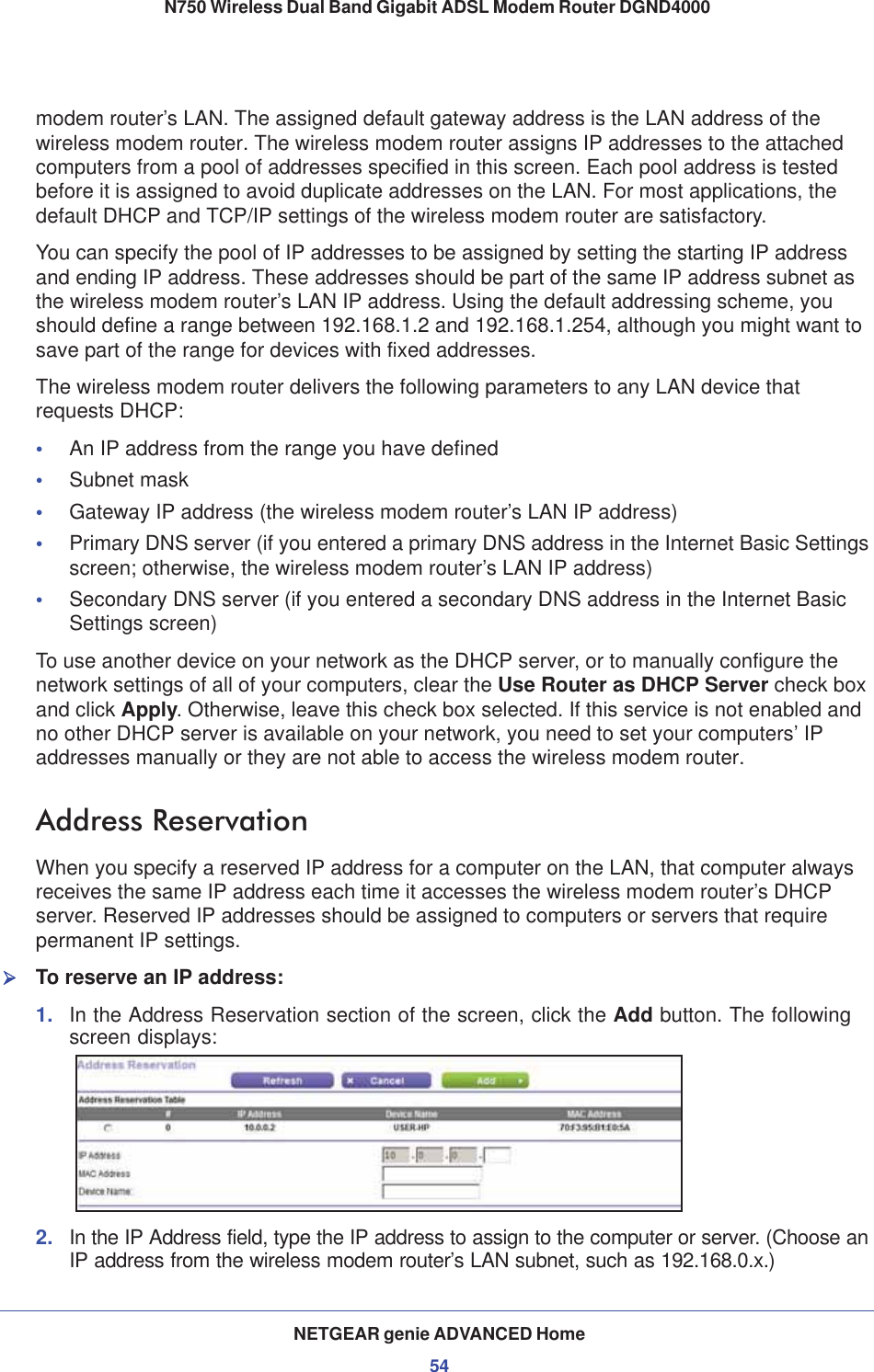 NETGEAR genie ADVANCED Home54N750 Wireless Dual Band Gigabit ADSL Modem Router DGND4000 modem router’s LAN. The assigned default gateway address is the LAN address of the wireless modem router. The wireless modem router assigns IP addresses to the attached computers from a pool of addresses specified in this screen. Each pool address is tested before it is assigned to avoid duplicate addresses on the LAN. For most applications, the default DHCP and TCP/IP settings of the wireless modem router are satisfactory. You can specify the pool of IP addresses to be assigned by setting the starting IP address and ending IP address. These addresses should be part of the same IP address subnet as the wireless modem router’s LAN IP address. Using the default addressing scheme, you should define a range between 192.168.1.2 and 192.168.1.254, although you might want to save part of the range for devices with fixed addresses.The wireless modem router delivers the following parameters to any LAN device that requests DHCP:•An IP address from the range you have defined•Subnet mask•Gateway IP address (the wireless modem router’s LAN IP address)•Primary DNS server (if you entered a primary DNS address in the Internet Basic Settings screen; otherwise, the wireless modem router’s LAN IP address)•Secondary DNS server (if you entered a secondary DNS address in the Internet Basic Settings screen)To use another device on your network as the DHCP server, or to manually configure the network settings of all of your computers, clear the Use Router as DHCP Server check box and click Apply. Otherwise, leave this check box selected. If this service is not enabled and no other DHCP server is available on your network, you need to set your computers’ IP addresses manually or they are not able to access the wireless modem router.Address ReservationWhen you specify a reserved IP address for a computer on the LAN, that computer always receives the same IP address each time it accesses the wireless modem router’s DHCP server. Reserved IP addresses should be assigned to computers or servers that require permanent IP settings. ¾To reserve an IP address: 1. In the Address Reservation section of the screen, click the Add button. The following screen displays:2. In the IP Address field, type the IP address to assign to the computer or server. (Choose an IP address from the wireless modem router’s LAN subnet, such as 192.168.0.x.) 