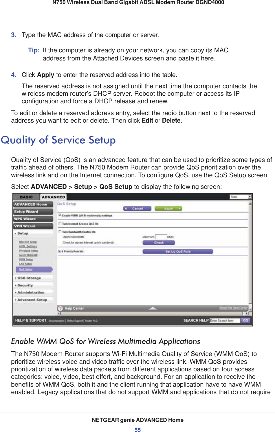 NETGEAR genie ADVANCED Home55 N750 Wireless Dual Band Gigabit ADSL Modem Router DGND40003. Type the MAC address of the computer or server.Tip: If the computer is already on your network, you can copy its MAC address from the Attached Devices screen and paste it here.4. Click Apply to enter the reserved address into the table. The reserved address is not assigned until the next time the computer contacts the wireless modem router’s DHCP server. Reboot the computer or access its IP configuration and force a DHCP release and renew.To edit or delete a reserved address entry, select the radio button next to the reserved address you want to edit or delete. Then click Edit or Delete.Quality of Service SetupQuality of Service (QoS) is an advanced feature that can be used to prioritize some types of traffic ahead of others. The N750 Modem Router can provide QoS prioritization over the wireless link and on the Internet connection. To configure QoS, use the QoS Setup screen. Select ADVANCED &gt; Setup &gt; QoS Setup to display the following screen: Enable WMM QoS for Wireless Multimedia ApplicationsThe N750 Modem Router supports Wi-Fi Multimedia Quality of Service (WMM QoS) to prioritize wireless voice and video traffic over the wireless link. WMM QoS provides prioritization of wireless data packets from different applications based on four access categories: voice, video, best effort, and background. For an application to receive the benefits of WMM QoS, both it and the client running that application have to have WMM enabled. Legacy applications that do not support WMM and applications that do not require 