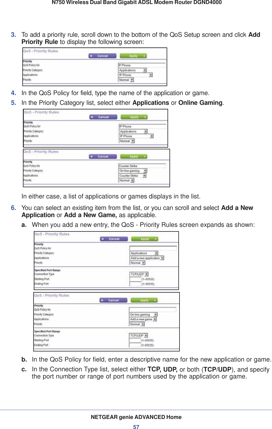 NETGEAR genie ADVANCED Home57 N750 Wireless Dual Band Gigabit ADSL Modem Router DGND40003. To add a priority rule, scroll down to the bottom of the QoS Setup screen and click Add Priority Rule to display the following screen:4. In the QoS Policy for field, type the name of the application or game.5. In the Priority Category list, select either Applications or Online Gaming.In either case, a list of applications or games displays in the list.6. You can select an existing item from the list, or you can scroll and select Add a New Application or Add a New Game, as applicable. a. When you add a new entry, the QoS - Priority Rules screen expands as shown: b. In the QoS Policy for field, enter a descriptive name for the new application or game.c. In the Connection Type list, select either TCP, UDP, or both (TCP/UDP), and specify the port number or range of port numbers used by the application or game.