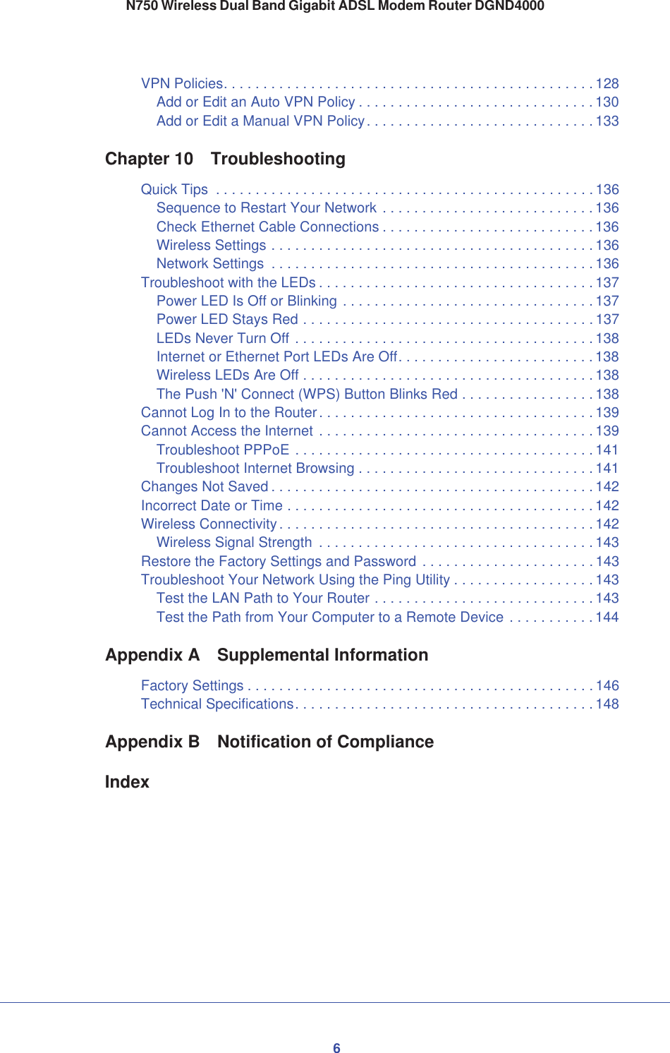 6N750 Wireless Dual Band Gigabit ADSL Modem Router DGND4000VPN Policies. . . . . . . . . . . . . . . . . . . . . . . . . . . . . . . . . . . . . . . . . . . . . . . 128Add or Edit an Auto VPN Policy . . . . . . . . . . . . . . . . . . . . . . . . . . . . . . 130Add or Edit a Manual VPN Policy. . . . . . . . . . . . . . . . . . . . . . . . . . . . . 133Chapter 10 TroubleshootingQuick Tips  . . . . . . . . . . . . . . . . . . . . . . . . . . . . . . . . . . . . . . . . . . . . . . . . 136Sequence to Restart Your Network . . . . . . . . . . . . . . . . . . . . . . . . . . . 136Check Ethernet Cable Connections . . . . . . . . . . . . . . . . . . . . . . . . . . . 136Wireless Settings . . . . . . . . . . . . . . . . . . . . . . . . . . . . . . . . . . . . . . . . . 136Network Settings  . . . . . . . . . . . . . . . . . . . . . . . . . . . . . . . . . . . . . . . . . 136Troubleshoot with the LEDs . . . . . . . . . . . . . . . . . . . . . . . . . . . . . . . . . . . 137Power LED Is Off or Blinking . . . . . . . . . . . . . . . . . . . . . . . . . . . . . . . . 137Power LED Stays Red . . . . . . . . . . . . . . . . . . . . . . . . . . . . . . . . . . . . . 137LEDs Never Turn Off . . . . . . . . . . . . . . . . . . . . . . . . . . . . . . . . . . . . . . 138Internet or Ethernet Port LEDs Are Off. . . . . . . . . . . . . . . . . . . . . . . . . 138Wireless LEDs Are Off . . . . . . . . . . . . . . . . . . . . . . . . . . . . . . . . . . . . . 138The Push &apos;N&apos; Connect (WPS) Button Blinks Red . . . . . . . . . . . . . . . . . 138Cannot Log In to the Router. . . . . . . . . . . . . . . . . . . . . . . . . . . . . . . . . . . 139Cannot Access the Internet . . . . . . . . . . . . . . . . . . . . . . . . . . . . . . . . . . . 139Troubleshoot PPPoE . . . . . . . . . . . . . . . . . . . . . . . . . . . . . . . . . . . . . . 141Troubleshoot Internet Browsing . . . . . . . . . . . . . . . . . . . . . . . . . . . . . . 141Changes Not Saved . . . . . . . . . . . . . . . . . . . . . . . . . . . . . . . . . . . . . . . . . 142Incorrect Date or Time . . . . . . . . . . . . . . . . . . . . . . . . . . . . . . . . . . . . . . . 142Wireless Connectivity . . . . . . . . . . . . . . . . . . . . . . . . . . . . . . . . . . . . . . . . 142Wireless Signal Strength  . . . . . . . . . . . . . . . . . . . . . . . . . . . . . . . . . . . 143Restore the Factory Settings and Password . . . . . . . . . . . . . . . . . . . . . . 143Troubleshoot Your Network Using the Ping Utility . . . . . . . . . . . . . . . . . . 143Test the LAN Path to Your Router . . . . . . . . . . . . . . . . . . . . . . . . . . . . 143Test the Path from Your Computer to a Remote Device . . . . . . . . . . . 144Appendix A Supplemental InformationFactory Settings . . . . . . . . . . . . . . . . . . . . . . . . . . . . . . . . . . . . . . . . . . . . 146Technical Specifications. . . . . . . . . . . . . . . . . . . . . . . . . . . . . . . . . . . . . . 148Appendix B Notification of ComplianceIndex
