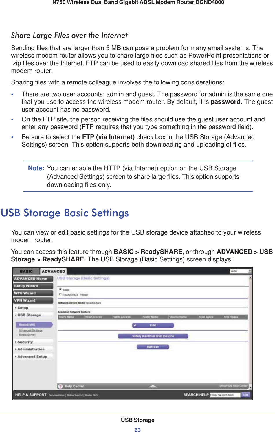 USB Storage63 N750 Wireless Dual Band Gigabit ADSL Modem Router DGND4000Share Large Files over the InternetSending files that are larger than 5 MB can pose a problem for many email systems. The wireless modem router allows you to share large files such as PowerPoint presentations or .zip files over the Internet. FTP can be used to easily download shared files from the wireless modem router.Sharing files with a remote colleague involves the following considerations:•There are two user accounts: admin and guest. The password for admin is the same one that you use to access the wireless modem router. By default, it is password. The guest user account has no password.•On the FTP site, the person receiving the files should use the guest user account and enter any password (FTP requires that you type something in the password field).•Be sure to select the FTP (via Internet) check box in the USB Storage (Advanced Settings) screen. This option supports both downloading and uploading of files. Note: You can enable the HTTP (via Internet) option on the USB Storage (Advanced Settings) screen to share large files. This option supports downloading files only.USB Storage Basic SettingsYou can view or edit basic settings for the USB storage device attached to your wireless modem router. You can access this feature through BASIC &gt; ReadySHARE, or through ADVANCED &gt; USB Storage &gt; ReadySHARE. The USB Storage (Basic Settings) screen displays: