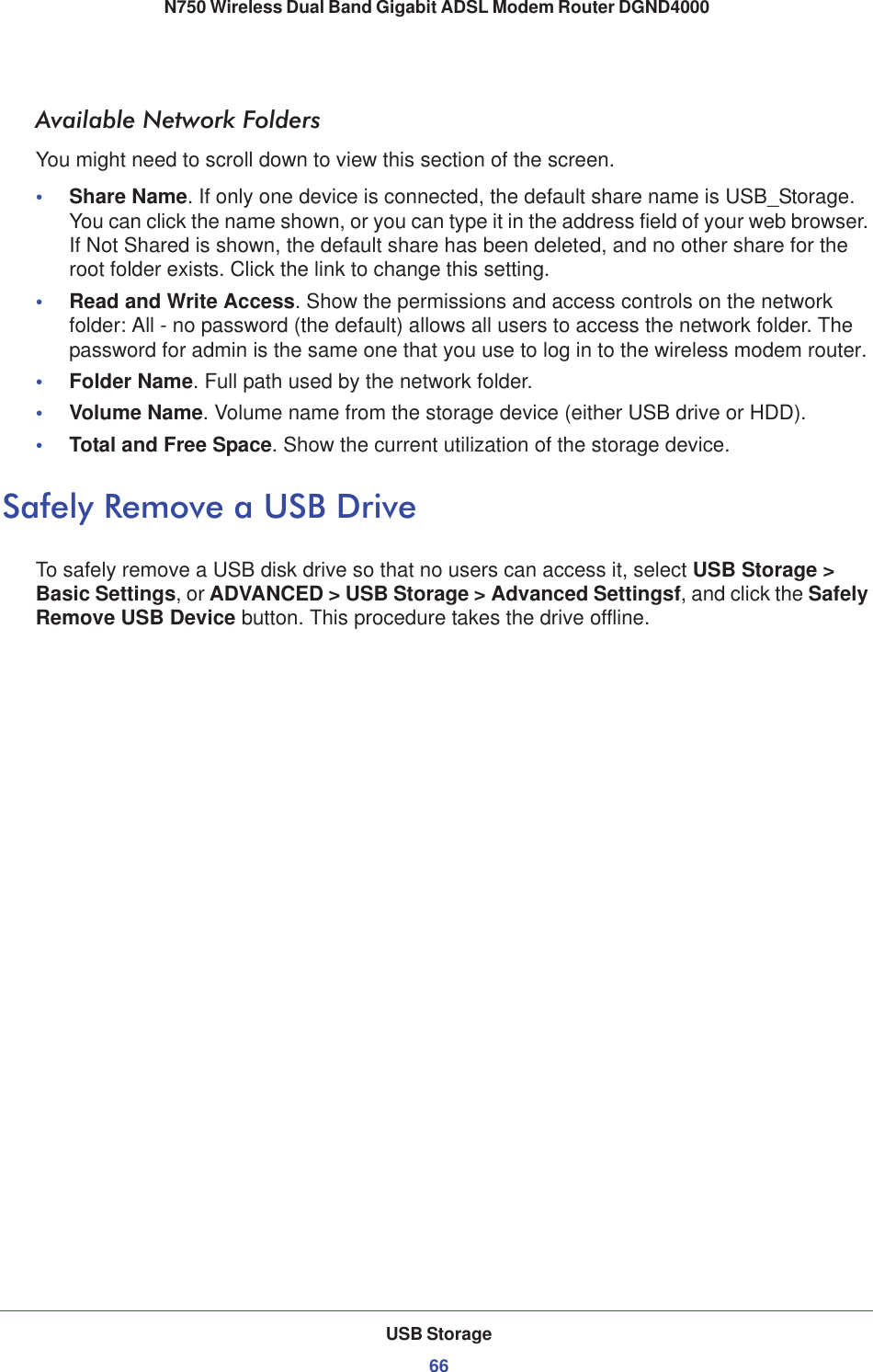 USB Storage66N750 Wireless Dual Band Gigabit ADSL Modem Router DGND4000 Available Network FoldersYou might need to scroll down to view this section of the screen.•Share Name. If only one device is connected, the default share name is USB_Storage. You can click the name shown, or you can type it in the address field of your web browser. If Not Shared is shown, the default share has been deleted, and no other share for the root folder exists. Click the link to change this setting.•Read and Write Access. Show the permissions and access controls on the network folder: All - no password (the default) allows all users to access the network folder. The password for admin is the same one that you use to log in to the wireless modem router.•Folder Name. Full path used by the network folder. •Volume Name. Volume name from the storage device (either USB drive or HDD).•Total and Free Space. Show the current utilization of the storage device.Safely Remove a USB DriveTo safely remove a USB disk drive so that no users can access it, select USB Storage &gt; Basic Settings, or ADVANCED &gt; USB Storage &gt; Advanced Settingsf, and click the SafelyRemove USB Device button. This procedure takes the drive offline.