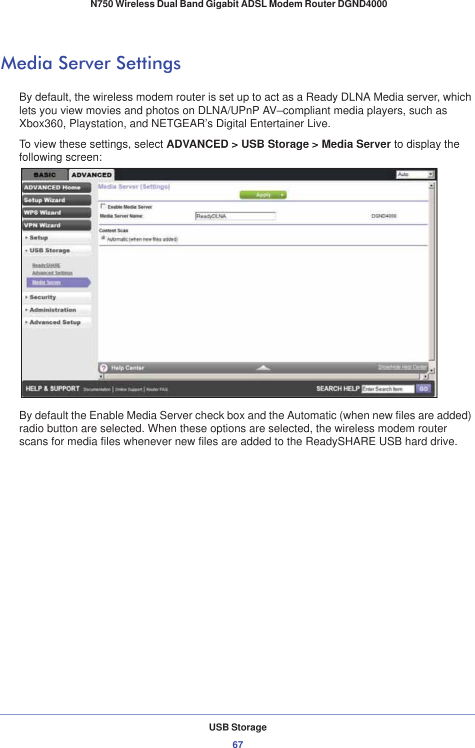 USB Storage67 N750 Wireless Dual Band Gigabit ADSL Modem Router DGND4000Media Server SettingsBy default, the wireless modem router is set up to act as a Ready DLNA Media server, which lets you view movies and photos on DLNA/UPnP AV–compliant media players, such as Xbox360, Playstation, and NETGEAR’s Digital Entertainer Live.To view these settings, select ADVANCED &gt; USB Storage &gt; Media Server to display the following screen:By default the Enable Media Server check box and the Automatic (when new files are added) radio button are selected. When these options are selected, the wireless modem router scans for media files whenever new files are added to the ReadySHARE USB hard drive.